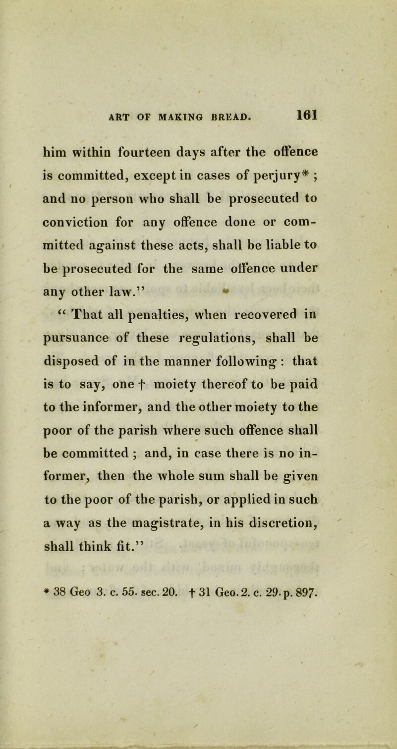 him within fourteen days after the offence is committed, except in cases of perjury* ; and no person who shall be prosecuted to conviction for any offence done or com- mitted against these acts, shall be liable to be prosecuted for the same offence under any other law.” * “ That all penalties, when recovered in pursuance of these regulations, shall be disposed of in the manner following : that is to say, one f moiety thereof to be paid to the informer, and the other moiety to the poor of the parish where such offence shall * be committed ; and, in case there is no in- former, then the whole sum shall be given to the poor of the parish, or applied in such a way as the magistrate, in his discretion, shall think fit.” * 38 Geo 3. c. 55. sec. 20. f 31 Geo. 2. c. 29. p. 897-