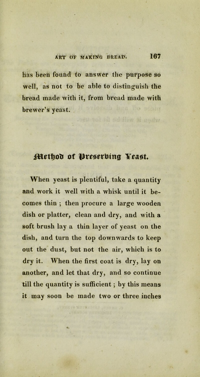 has been found to answer the purpose so well, as not to be able to distinguish the bread made with it, from bread made with brewer’s yeast. of limerbing ¥*A0fc When yeast is plentiful, take a quantity and work it well with a whisk until it be- comes thin ; then procure a large wooden dish or platter, clean and dry, and with a soft brush lay a thin layer of yeast on the dish, and turn the top downwards to keep out the dust, but not the air, which is to dry it. When the first coat is dry, lay on another, and let that dry, and so continue till the quantity is sufficient; by this means it may soon be made two or three inches