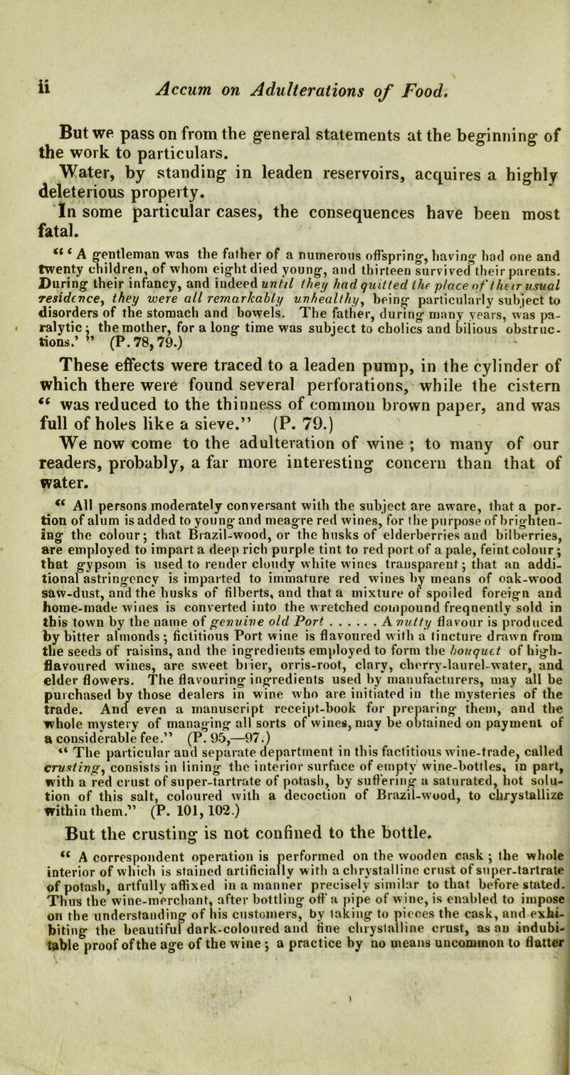 But we pass on from the general statements at the beginning of the work to particulars. Water, by standing in leaden reservoirs, acquires a highly deleterious property. In some particular cases, the consequences have been most fatal. <l ( A gentleman was the father of a numerous offspring, having had one and twenty children, of whom eight died young, and thirteen survived their parents. During their infancy, and indeed until they had quitted the place of their usual residence, they were all remarkably unhealthy, being particularly subject to disorders of the stomach and bowels. The father, during many years, was pa- ralytic ; the mother, for a long time was subject to cholics and bilious obstruc- tions.’ *’ (P.78,79.) These effects were traced to a leaden pump, in the cylinder of which there were found several perforations, while the cistern “ was reduced to the thinness of common brown paper, and was full of holes like a sieve.” (P.79.) We now come to the adulteration of wine ; to many of our readers, probably, a far more interesting concern than that of water. “ All persons moderately conversant with the subject are aware, that a por- tion of alum is added to young and meagre red wines, for the purpose of brighten- ing the colour; that Brazil-wood, or the husks of elderberries and bilberries, are employed to impart a deep rich purple tint to red port of a pale, feint colour ; that gypsom is used to render cloudy white wines transparent; that an addi- tional astringency is imparted to immature red wines by means of oak-wood saw-dust, and the husks of filberts, and that a mixture ot spoiled foreign and home-made wines is converted into the wretched compound frequently sold in this town by the name of genuine old Port A nutty flavour is produced by bitter almonds; fictitious Port wine is flavoured with a tincture drawn from the seeds of raisins, and the ingredients employed to form the bouquet of high- flavoured wines, are sweet brier, orris-root, clary, cherry-laurel-water, and elder flowers. The flavouring ingredients used by manufacturers, may all be purchased by those dealers in wine who are initiated in the mysteries of the trade. And even a manuscript receipt-book for preparing them, and the whole mystery of managing all sorts of wines, may be obtained on payment of a considerable fee.” (P.95,—97.) “ The particular and separate department in this factitious wine-trade? called crusting, consists in lining the interior surface of empty wine-bottles, in part, with a red crust of super-tartrate of potash, by suffering a saturated, hot solu- tion of this salt, coloured with a decoction of Brazil-wood, to cbrystallize within them.” (P.101,102.) But the crusting is not confined to the bottle. A correspondent operation is performed on the wooden cask ; the whole interior of which is stained artificially w ith a chrystalline crust of super-tartrate of potash, artfully affixed in a manner precisely similar to that before stated. Thus the wine-merchant, after bottling off a pipe of w ine, is enabled to impose on the understanding of his customers, by laking to pieces the cask, and exhi- biting the beautiful dark-coloured and fine chrystalline crust, as an indubi- table proof of the age of the wine; a practice by no means uncommon to flatter