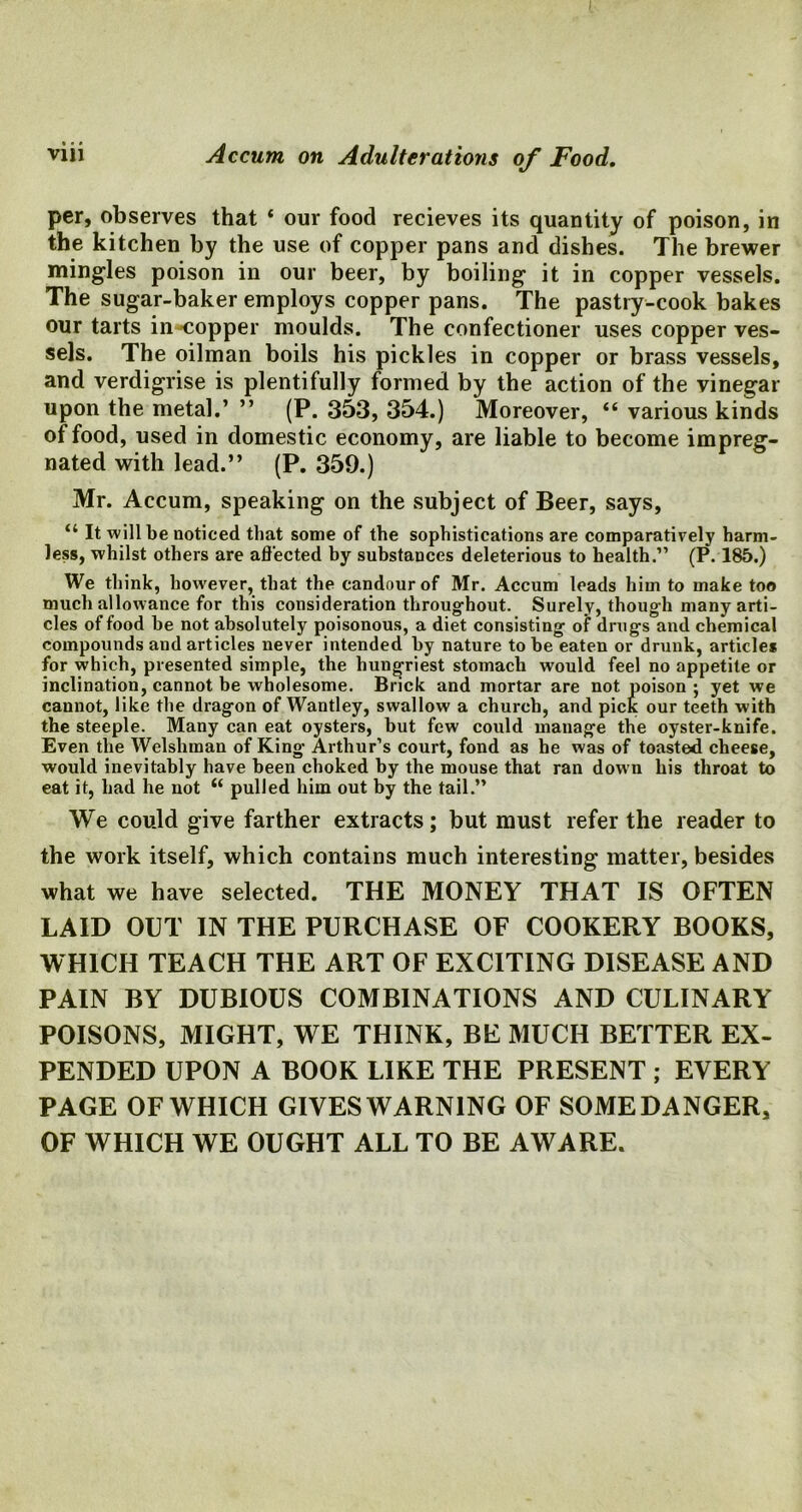 per, observes that ‘ our food recieves its quantity of poison, in the kitchen by the use of copper pans and dishes. The brewer mingles poison in our beer, by boiling it in copper vessels. The sugar-baker employs copper pans. The pastry-cook bakes our tarts in copper moulds. The confectioner uses copper ves- sels. The oilman boils his pickles in copper or brass vessels, and verdigrise is plentifully formed by the action of the vinegar upon the metal.’ ” (P. 353, 354.) Moreover, “ various kinds of food, used in domestic economy, are liable to become impreg- nated with lead.” (P. 359.) Mr. Accum, speaking on the subject of Beer, says, “ It will be noticed that some of the sophistications are comparatively harm- less, whilst others are affected by substances deleterious to health.” (P. 185.) We think, however, that the candour of Mr. Accum leads him to make too much allowance for this consideration throughout. Surely, though many arti- cles of food he not absolutely poisonous, a diet consisting of drugs and chemical compounds and articles never intended by nature to he eaten or drunk, article* for which, presented simple, the hungriest stomach would feel no appetite or inclination, cannot be wholesome. Brick and mortar are not poison ; yet we cannot, like the dragon of Wantley, swallow a church, and pick our teeth with the steeple. Many can eat oysters, but few could manage the oyster-knife. Even the Welshman of King Arthur’s court, fond as he was of toasted cheese, would inevitably have been choked by the mouse that ran down his throat to eat it, had he not “ pulled him out by the tail.” We could give farther extracts; but must refer the reader to the work itself, which contains much interesting matter, besides what we have selected. THE MONEY THAT IS OFTEN LAID OUT IN THE PURCHASE OF COOKERY BOOKS, WHICH TEACH THE ART OF EXCITING DISEASE AND PAIN BY DUBIOUS COMBINATIONS AND CULINARY POISONS, MIGHT, WE THINK, BE MUCH BETTER EX- PENDED UPON A BOOK LIKE THE PRESENT ; EVERY PAGE OF WHICH GIVES WARNING OF SOME DANGER, OF WHICH WE OUGHT ALL TO BE AWARE.
