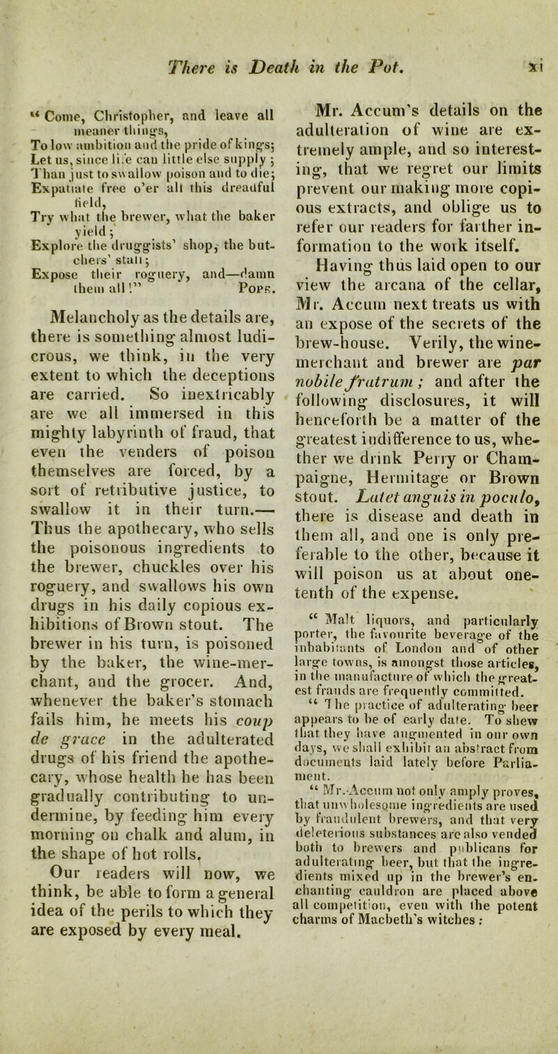 “ Come, Christopher, and leave all meaner things, To low ambition and the pride of kings; Let us, since life cau little else supply ; Than just to swallow poison and to die; Expatiate free o’er all this dreadful Held, Try wlmt the brewer, what the baker yield; Explore the druggists’ shop, the but- chers’ stall; Expose their roguery, and—damn them all 1” Pops. Melancholy as the details are, there is something1 almost ludi- crous, we think, in the very extent to which the deceptions are carried. So inextricably are we all immersed in this mighty labyrinth ot‘ fraud, that even the venders of poison themselves are forced, by a sort of retributive justice, to swallow it in their turn.— Thus the apothecary, who sells the poisonous ingredients to the brewer, chuckles over his roguery, and swallows his own drugs in his daily copious ex- hibitions of Brown stout. The brewer in his turn, is poisoned by the baker, the wine-mer- chant, and the grocer. And, whenever the baker’s stomach fails him, he meets his coup de grace in the adulterated drugs of his friend the apothe- cary, whose health he has been gradually contributing to un- dermine, by feeding him every morning on chalk and alum, in the shape of hot rolls. Our readers will now, we think, be able to form a general idea of the perils to which they are exposed by every meal. Mr. Accum’s details on the adulteration of wine are ex- tremely ample, and so interest- ing, that we regret our limits prevent our making more copi- ous extracts, and oblige us to refer our readers for farther in- formation to the work itself. Having thus laid open to our view the arcana of the cellar, Mr. Accuin next treats us with an expose of the secrets of the brew-house. Verily, the wine- merchant and brewer are par nubile frutrum ; and after the following disclosures, it will henceforth be a matter of the greatest indifference to us, whe- ther we drink Perry or Cham- paigne, Hermitage or Brown stout. Latet angitis in poculo, there is disease and death in them all, and one is only pre- ferable to the other, because it will poison us at about one- tenth of the expense. “ Malt liquors, and particularly porter, the favourite beverage of the inhabiiants of London and of other large towns, is amongst those articles, in tlie manufacture of which the great- est frauds are frequently committed. “ The practice of adulterating beer appears to be of early date. To shew that they have augmented in our own days, we shall exhibit an abstract from documents laid lately before Parlia- ment. “ Mr. Accum not only amply proves, that unwholesome ingredients are used by fraudulent brewers, and that very deleterious substances are also vended both to brewers and publicans for adulterating beer, but that ihe ingre- dients mixed up in the brewer’s en- chanting cauldron are placed above all competition, even with ihe potent charms of Macbeth’s witches ;