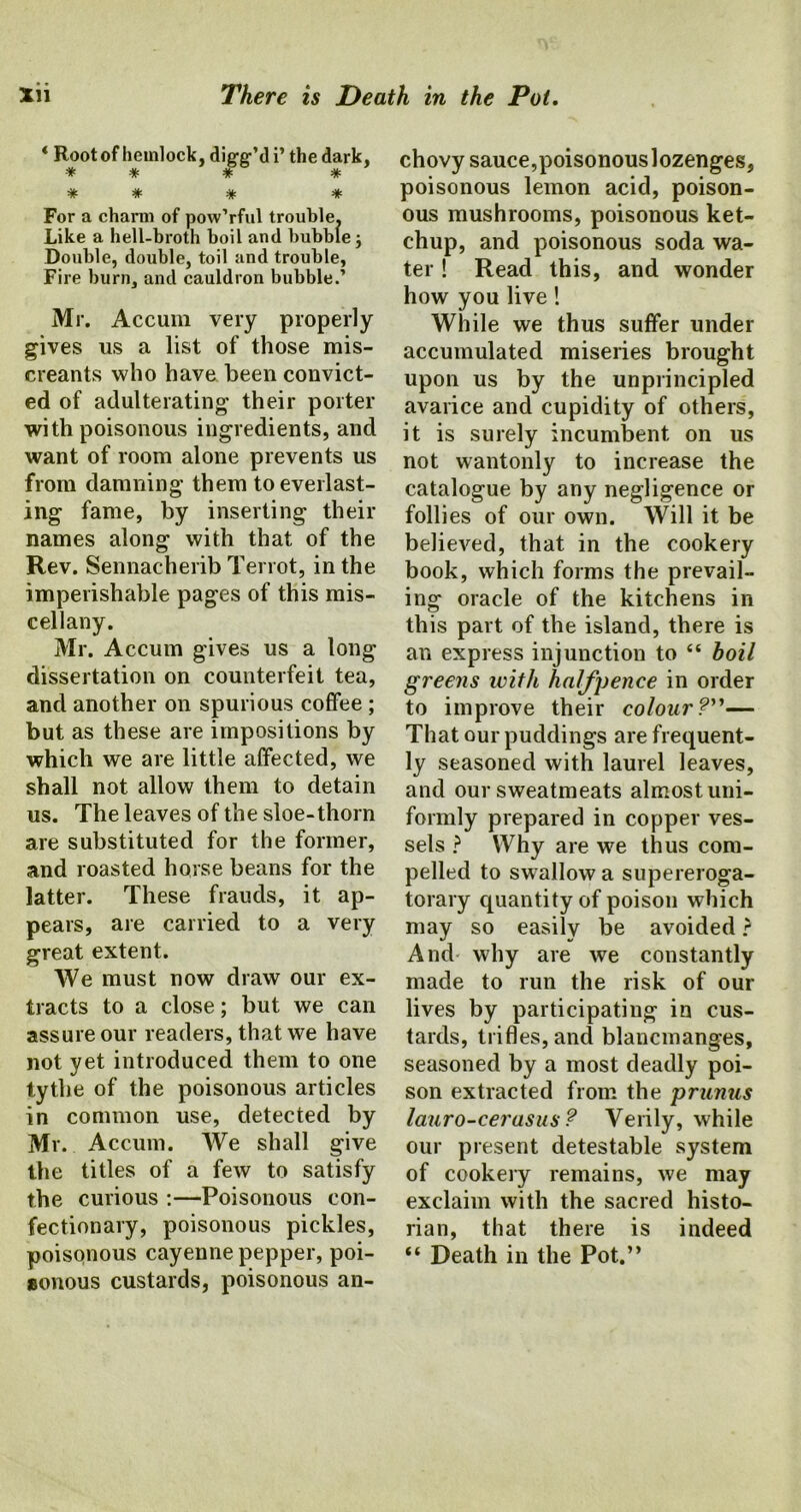 * Root of hemlock, dicfe-’di’ the dark, * * * * * * # * For a charm of pow’rful trouble. Like a hell-broth boil and bubble; Double, double, toil and trouble, Fire burn, and cauldron bubble.’ Mr. Accum very properly gives us a list of those mis- creants who have been convict- ed of adulterating their porter with poisonous ingredients, and want of room alone prevents us from damning them to everlast- ing fame, by inserting their names along with that of the Rev. Sennacherib Terrot, in the imperishable pages of this mis- cellany. Mr. Accum gives us a long dissertation on counterfeit tea, and another on spurious coffee ; but as these are impositions by which we are little affected, we shall not allow them to detain us. The leaves of the sloe-thorn are substituted for the former, and roasted horse beans for the latter. These frauds, it ap- pears, are carried to a very great extent. We must now draw our ex- tracts to a close; but we can assure our readers, that we have not yet introduced them to one tythe of the poisonous articles in common use, detected by Mr. Accum. We shall give the titles of a few to satisfy the curious :—Poisonous con- fectionary, poisonous pickles, poisonous cayenne pepper, poi- sonous custards, poisonous an- chovy sauce,poisonous lozenges, poisonous lemon acid, poison- ous mushrooms, poisonous ket- chup, and poisonous soda wa- ter ! Read this, and wonder how you live! While we thus suffer under accumulated miseries brought upon us by the unprincipled avarice and cupidity of others, it is surely incumbent on us not wantonly to increase the catalogue by any negligence or follies of our own. Will it be believed, that in the cookery book, which forms the prevail- ing oracle of the kitchens in this part of the island, there is an express injunction to “ boil greens with halfpence in order to improve their colour?”— That our puddings are frequent- ly seasoned with laurel leaves, and our sweatmeats almost uni- formly prepared in copper ves- sels ? Why are we thus com- pelled to swallow a supereroga- torary quantity of poison which may so easily be avoided ? And why are we constantly made to run the risk of our lives by participating in cus- tards, trifles, and blancmanges, seasoned by a most deadly poi- son extracted from the prunus lauro-cerasus? Verily, while our present detestable system of cookery remains, we may exclaim with the sacred histo- rian, that there is indeed “ Death in the Pot.”