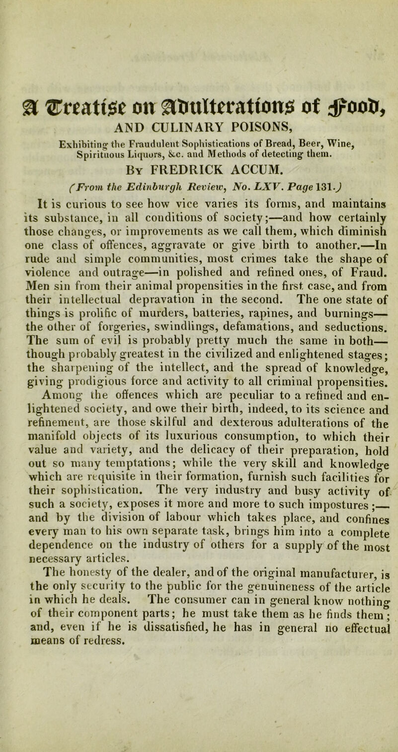 3 {Etoattee on ^tmlterattons of dFootr, AND CULINARY POISONS, Exhibiting-the Fraudulent Sophistications of Bread, Beer, Wine, Spirituous Liquors, &.c. and Methods of detecting them. By FREDRICK ACCUM. CFrom the Edinburgh Review, No. LXV. Page 131.J It is curious to see how vice varies its forms, arid maintains its substance, in all conditions of society;—and how certainly those changes, or improvements as we call them, which diminish one class of offences, aggravate or give birth to another.—In rude and simple communities, most crimes take the shape of violence and outrage—in polished and refined ones, of Fraud. Men sin from their animal propensities in the first, case, and from their intellectual depravation in the second. The one state of things is prolific of murders, batteries, rapines, and burnings— the other of forgeries, swindlings, defamations, and seductions. The sum of evil is probably pretty much the same in both— though probably greatest in the civilized and enlightened stages; the sharpening of the intellect, and the spread of knowledge, giving prodigious force and activity to all criminal propensities. Among the offences which are peculiar to a refined and en- lightened society, and owe their birth, indeed, to its science and refinement, are those skilful and dexterous adulterations of the manifold objects of its luxurious consumption, to which their value and variety, and the delicacy of their preparation, hold out so many temptations; while the very skill and knowledge which are requisite in their formation, furnish such facilities for their sophistication. The very industry and busy activity of such a society, exposes it more and more to such impostures ; and by the division of labour which takes place, and confines every man to his own separate task, brings him into a complete dependence on the industry of others for a supply of the most necessary articles. The honesty of the dealer, and of the original manufacturer, is the only security to the public for the genuineness of the article in which he deals. The consumer can in general know nothing of their component parts; he must take them as he finds them ; and, even if he is dissatisfied, he has in general no effectual means of redress.