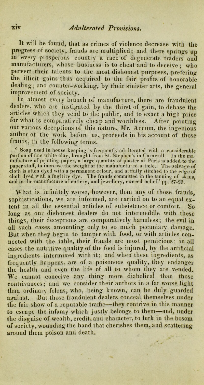 It will be found, that as crimes of violence decrease with the progress of society, frauds are multiplied; and there springs up in every prosperous country a race of degenerate traders and manufacturers, whose business is to cheat and to deceive ; who pervert their talents to the most dishonest purposes, prefering the illicit gains thus acquired to the fair profits of honorable dealing; and counter-working, by their sinister arts, the general improvement of society. In almost every branch of manufacture, there are fraudulent dealers, who are instigated by the thirst of gain, to debase the articles which they vend to the public, and to exact a high price for what is comparatively cheap and worthless. After pointing out various deceptions of this nature, Mr. Accum, the ingenious author of the work before us, proceeds in his account of those frauds, in the following terms. * Soap used iu house-keeping- is frequently adulterated with a considerable portion of fine white clay, brought from St. Stephen’s in Cornwall. In the ma- nufacture of printing- paper, a large quantity of plaster of Paris is added to the paper stuff, to increase the weight of the manufactured article. The selvage of cloth is often dyed with a permanent colour, and artfully stitched to the edge of cloth dyed with a fugitive dye. The frauds committed in the tanning of skins, and in the manufacture of cutlery, and jewellery, exceed belief.’ pp. 27-29. What is infinitely worse, however, than any of those frauds, sophistications, we are informed, are carried on to an equal ex- tent in all the essential articles of subsistence or comfort. So long as our dishonest dealers do not intermeddle with these things, their deceptions are comparatively harmless; the evil in all such cases amounting only to so much pecuniary damage. But when they begin to tamper with food, or with articles con- nected with the table, their frauds are most pernicious: in all cases the nutritive quality of the food is injured, by the artificial ingredients intermixed with it; and when these ingredients, as frequently happens, are of a poisonous quality, they endanger the health and even the life of all to whom they are vended. We cannot conceive any thing more diabolical than those contrivances; and we consider their authors in a far worse light than ordinary felons, who, being known, can be duly guarded against. But those fraudulent dealers conceal themselves under the fair show of a reputable traffic—they contrive in this manner to escape the infamy which justly belongs to them—and, under the disguise of wealth, credit, and character, to lurk in the bosom of society, wounding the hand that cherishes them, and scattering around them poison and death.