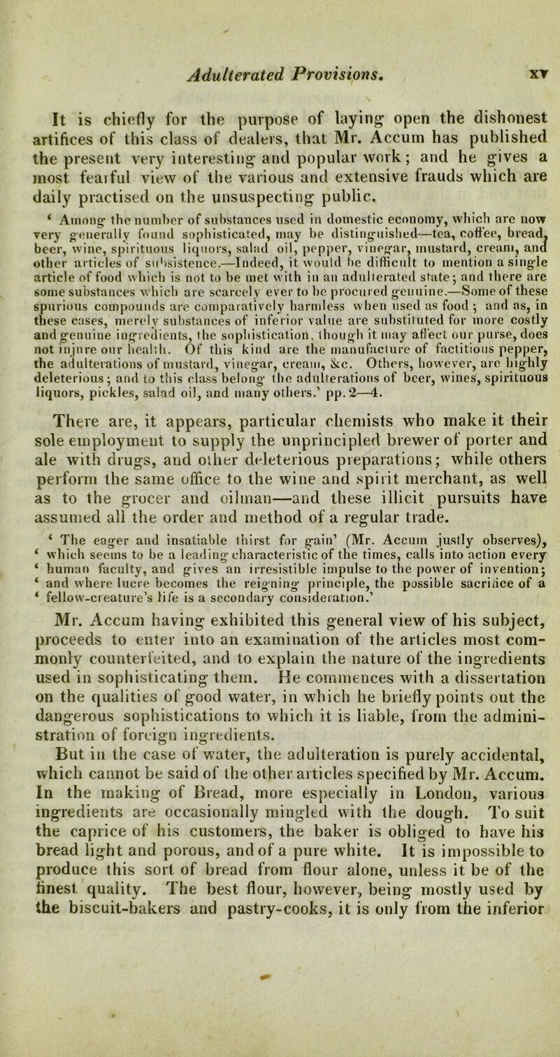 It is chiefly for the purpose of laying open the dishonest artifices of this class of dealers, that Mr. Accum has published the present very interesting and popular work; and he gives a most feaiful view of the various and extensive frauds which are daily practised on the unsuspecting public. * Among1 the number of substances used in domestic economy, which are now very generally found sophisticated, may be distinguished—tea, coffee, bread, beer, wine, spirituous liquors, salad oil, pepper, vinegar, mustard, cream, ana other articles of subsistence.—Indeed, it would be difficult to mention a single article of food which is not to be met with in an adulterated state j and there are some substances which are scarcely ever to be procured genuine.—Someof these spurious compounds are comparatively harmless when used as food ; and as, in these cases, merely substances of inferior value are substituted for more costly and genuine ingredients, the sophistication, though it may affect our purse, does not injure our health. Of this kind are the manufacture of factitious pepper, the adulterations of mustard, vinegar, cream, &c. Others, however, arc highly deleterious; and to this class belong- the adulterations of beer, w'ines, spirituous liquors, piekles, salad oil, and many others.1 pp.2—4. There are, it appears, particular chemists who make it their sole employment, to supply the unprincipled brewer of porter and ale with drugs, and other deleterious preparations; while others perform the same office to the wine and spirit merchant, as well as to the grocer and oilman—and these illicit pursuits have assumed all the order and method of a regular trade. ‘ The eager and insatiable thirst for gain1 (Mr. Accum justly observes), ‘ which seems to he a leading characteristic of the times, calls into action every ‘ human faculty, and gives an irresistible impulse to the power of invention; ‘ and where lucre becomes the reigning- principle, the possible sacrifice of a ‘ fellow'-creature’s life is a secondary consideration.1 Mr. Accum having exhibited this general view of his subject, proceeds to enter into an examination of the articles most com- monly counterfeited, and to explain the nature of the ingredients used in sophisticating them. He commences with a dissertation on the qualities of good water, in which he briefly points out the dangerous sophistications to which it is liable, from the admini- stration of foreign ingredients. But in the case of water, the adulteration is purely accidental, which cannot be said of the other articles specified by Mr. Accum. In the making of Bread, more especially in London, various ingredients are occasionally mingled with the dough. To suit the caprice of his customers, the baker is obliged to have his bread light and porous, and of a pure white. It is impossible to produce this sort of bread from flour alone, unless it be of the finest quality. The best flour, however, being mostly used by the biscuit-bakers and pastry-cooks, it is only from the inferior