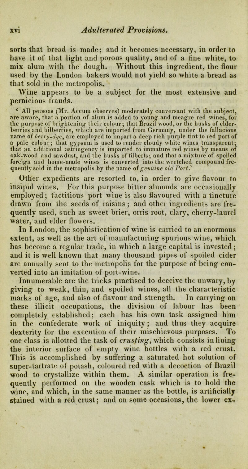 sorts that bread is made; and it becomes necessary, in order to have it of that light and porous quality, and of a fine white, to mix alum with the dough. Without this ingredient, the flour used by the London bakers would not yield so white a bread as that sold in the metropolis. Wine appears to be a subject for the most extensive and pernicious frauds. ‘ All persons (Mr. Aecum observes) moderately conversant with the subject, are aware, that a portion of alum is added to young and meagre red wines, for the purpose of brightening their colour; that Brazil wood, or the husks of elder- berries arid bilberries, which are imported from Germany, under the fallacious name of berry-dye, are emploved to impart a deep rich purple tint to red port of a pale colour; that gypsum is used to render cloudy white wines transparent; that an additional astringency is imparted to immature red yvines by means of cak-wood and sawdust, and the husks of filberts; and that a mixture of spoiled foreign and home-made wines is converted into the wretched compound fre- quently sold in the metropolis by the name of genuine old Port.' Other expedients are resorted to, in order to give flavour to insipid wines. For this purpose bitter almonds are occasionally employed; factitious port wine is also flavoured with a tincture drawn from the seeds of raisins; and other ingredients are fre- quently used, such as sweet brier, orris root, clary, cherry-laurel water, and elder flowers. In London, the sophistication of wine is carried to an enormous extent, as well as the art of manufacturing spurious wine, which has become a regular trade, in which a large capital is invested; and it is well known that many thousand pipes of spoiled cider are annually sent to the metropolis for the purpose of being con- verted into an imitation of port-wine. Innumerable are the tricks practised to deceive the unwary, by giving to weak, thin, and spoiled wines, all the characteristic marks of age, and also of flavour and strength. In carrying on these illicit occupations, the division of labour has been completely established; each has his own task assigned him in the confederate work of iniquity; and thus they acquire dexterity for the execution of their mischievous purposes. To one class is allotted the task of crusting, which consists inliuing the interior surface of empty wine bottles with a red crust. This is accomplished by suffering a saturated hot solution of super-tartrate of potash, coloured red with a decoction of Brazil wood to crystallize within them. A similar operation is fre- quently performed on the wooden cask which is to hold the wine, and which, in the same manner as the bottle, is artificially stained with a red crust; and on some occasions, the lower ex^