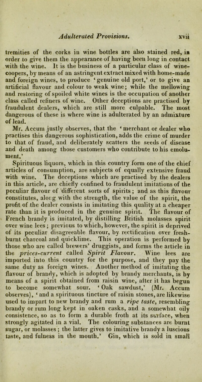 tremities of the corks in wine bottles are also stained red, in order to give them the appearance of having been long in contact with the wine. It is the business of a particular class of wine- coopers, by means of an astringent extract mixed with home-made and foreign wines, to produce ‘ genuine old port,’ or to give an artificial flavour and colour to weak wine; while the mellowing and restoring of spoiled white wines is the occupation of another class called refiners of wine. Other deceptions are practised by fraudulent dealers, which are still more culpable. The most dangerous of these is where wine is adulterated by an admixture of lead. Mr. Accum justly observes, that the * merchant or dealer who practises this dangerous sophistication, adds the crime of murder to that of fraud, and deliberately scatters the seeds of disease and death among those customers who contribute to his emolu- ment.’ Spirituous liquors, which in this country form one of the chief articles of consumption, are subjects of equally extensive fraud with wine. The deceptions which are practised by the dealers in this article, are chiefly confined to fraudulent imitations of the peculiar flavour of different sorts of spirits ; and as this flavour constitutes, alorg with the strength, the value of the spirit, the profit of the dealer consists in imitating this quality at a cheaper rate than it is produced in the genuine spirit. The flavour of French brandy is imitated, by distilling British molasses spirit over wine lees ; previous to which, however, the spirit is deprived of its peculiar disagreeable flavour, by rectification over fresh- burnt charcoal and quicklime. This operation is performed by those who are called brewers’ druggists, and forms the article in the prices-current called Spirit Flavour. Wine lees are imported into this country for the purpose, and they pay the same duty as foreign wines. Another method of imitating the flavour of brandy, which is adopted by brandy merchants, is by means of a spirit obtained from raisin wine, after it has begun to become somewhat sour. ‘ Oak sawdust,’ (Mr. Accum observes), ‘ and a spirituous tincture of raisin stones, are likewise used to impart to new brandy and rum a ripe taste, resembling brandy or rum long kept in oaken casks, and a somewhat oily consistence, so as to form a durable froth at its surface, when strongly agitated in a vial. The colouring substances are burnt sugar, or molasses ; the latter gives to imitative brandy a luscious taste, and fulness in the mouth.’ Gin, which is sold in small