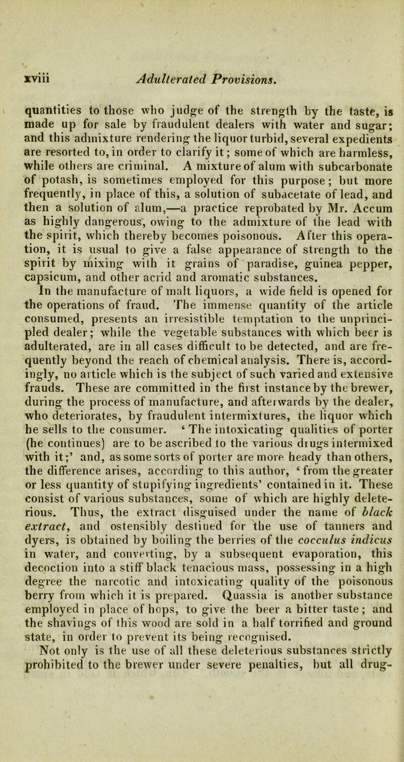 quantities to those who judge of the strength by the taste, is made up for sale by fraudulent dealers with water and sugar; and this admixture rendering the liquor turbid, several expedients are resorted to, in order to clarify it; some of which are harmless, while others are criminal. A mixture of alum with subcarbonate of potash, is sometimes employed for this purpose; but more frequently, in place of this, a solution of subacetate of lead, and then a solution of alum,—a practice reprobated by Mr. Accum as highly dangerous, owing to the admixture of the lead with the spirit, which thereby becomes poisonous. After this opera- tion, it is usual to give a false appearance of strength to the spirit by mixing with it grains of paradise, guinea pepper, capsicum, and other acrid and aromatic substances. In the manufacture of malt liquors, a wide field is opened for the operations of fraud. The immense quantity of the article consumed, presents an irresistible temptation to the unprinci- pled dealer; while the vegetable substances with which beer is adulterated, are in all cases difficult to be detected, and are fre- quently beyond the reach of chemical analysis. There is, accord- ingly, no article which is the subject of such varied and extensive frauds. These are committed in the first instance by the brewer, during the process of manufacture, and aftei wards by the dealer, who deteriorates, by fraudulent intermixtures, the liquor which he sells to the consumer. ‘ The intoxicating qualities of porter (he continues) are to be ascribed to the various drugs intermixed with it;’ and, as some sorts of porter are more heady than others, the difference arises, according to this author, ‘ from the greater or less quantity of stupifying ingredients’ contained in it. These consist of various substances, some of which are highly delete- rious. Thus, the extract disguised under the name of black extract, and ostensibly destined for the use of tanners and dyers, is obtained by boiling the berries of the cocculus indicus in water, and converting, by a subsequent evaporation, this decoction into a stiff black tenacious mass, possessing in a high degree the narcotic and intoxicating quality of the poisonous berry from which it is prepared. Quassia is another substance employed in place of hops, to give the beer a bitter taste; and the shavings of this wood are sold in a half tonified and ground state, in order to prevent its being recognised. Not only is the use of all these deleterious substances strictly prohibited to the brewer under severe penalties, but all drug-