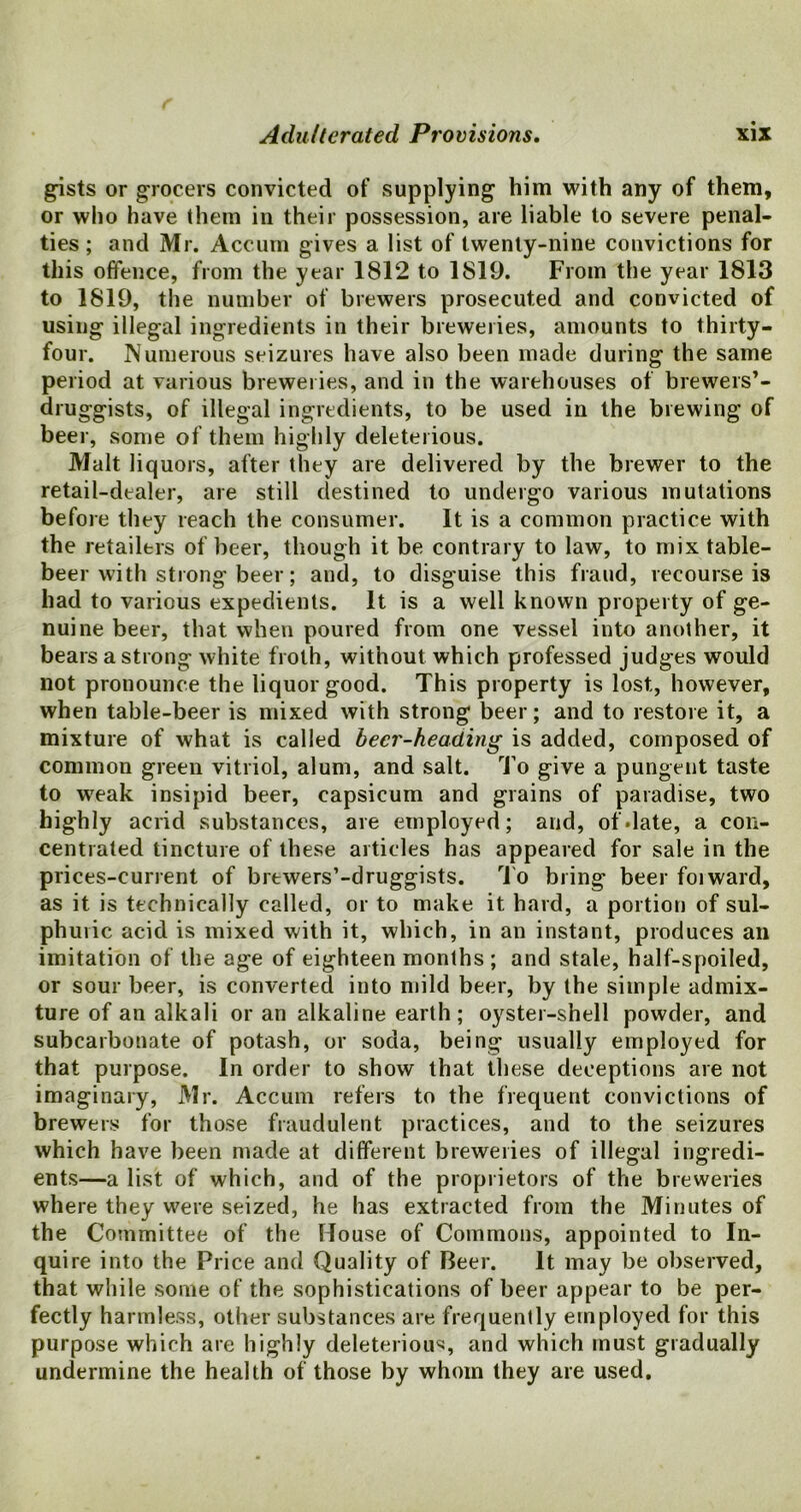 gists or grocers convicted of supplying him with any of them, or who have them in their possession, are liable to severe penal- ties ; and Mr. Accum gives a list of twenty-nine convictions for this offence, from the year 1812 to 1819. From the year 1813 to 1819, the number of brewers prosecuted and convicted of using illegal ingredients in their breweries, amounts to thirty- four. Numerous seizures have also been made during the same period at various breweries, and in the warehouses of brewers’- druggists, of illegal ingredients, to be used in the brewing of beer, some of them highly deleterious. Malt liquors, after they are delivered by the brewer to the retail-dealer, are still destined to undergo various mutations before they reach the consumer. It is a common practice with the retailers of beer, though it be contrary to law, to mix table- beer with strong beer; and, to disguise this fraud, recourse is had to various expedients. It is a well known property of ge- nuine beer, that when poured from one vessel into another, it bears a strong white froth, without which professed judges would not pronounce the liquor good. This property is lost, however, when table-beer is mixed with strong beer; and to restore it, a mixture of what is called beer-heading is added, composed of common green vitriol, alum, and salt. To give a pungent taste to weak insipid beer, capsicum and grains of paradise, two highly acrid substances, are employed; and, of date, a con- centrated tincture of these articles has appeared for sale in the prices-current of brewers’-druggists. To bring beer foiward, as it is technically called, or to make it hard, a portion of sul- phuric acid is mixed with it, which, in an instant, produces an imitation of the age of eighteen months ; and stale, half-spoiled, or sour beer, is converted into mild beer, by the simple admix- ture of an alkali or an alkaline earth; oyster-shell powder, and subcarbonate of potash, or soda, being usually employed for that purpose. In order to show that these deceptions are not imaginary, Mr. Accum refers to the frequent convictions of brewers for those fraudulent practices, and to the seizures which have been made at different breweries of illegal ingredi- ents—a list of which, and of the proprietors of the breweries where they were seized, he has extracted from the Minutes of the Committee of the House of Commons, appointed to In- quire into the Price and Quality of Beer. It may be observed, that while some of the sophistications of beer appear to be per- fectly harmless, other substances are frequently employed for this purpose which are highly deleterious and which must gradually undermine the health of those by whom they are used.