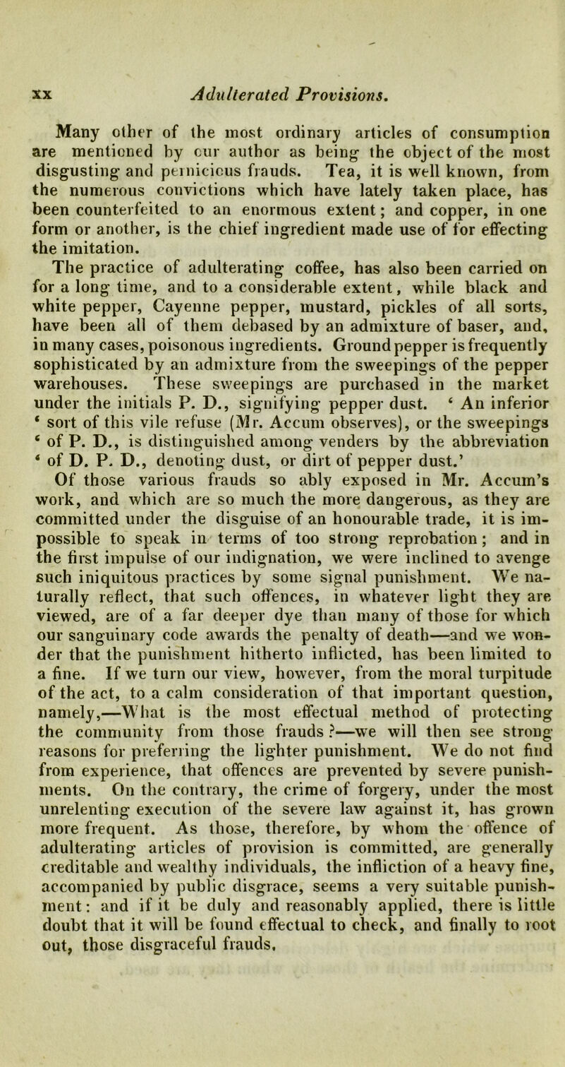 Many other of the most ordinary articles of consumption are mentioned by our author as being1 the object of the most disgusting and pernicious frauds. Tea, it is well known, from the numerous convictions which have lately taken place, has been counterfeited to an enormous extent; and copper, in one form or another, is the chief ingredient made use of for effecting the imitation. The practice of adulterating coffee, has also been carried on for a long time, and to a considerable extent, while black and white pepper, Cayenne pepper, mustard, pickles of all sorts, have been all of them debased by an admixture of baser, and, in many cases, poisonous ingredients. Ground pepper is frequently sophisticated by an admixture from the sweepings of the pepper warehouses. These sweepings are purchased in the market under the initials P. D., signifying pepper dust. 4 An inferior * sort of this vile refuse (Mr. Accum observes), or the sweepings 6 of P. D., is distinguished among venders by the abbreviation 4 of D. P. D., denoting dust, or dirt of pepper dust.’ Of those various frauds so ably exposed in Mr. Accum’s work, and which are so much the more dangerous, as they are committed under the disguise of an honourable trade, it is im- possible to speak in terms of too strong reprobation; and in the first impulse of our indignation, we were inclined to avenge such iniquitous practices by some signal punishment. We na- turally reflect, that such offences, in whatever light they are viewed, are of a far deeper dye than many of those for which our sanguinary code awards the penalty of death—and we won- der that the punishment hitherto inflicted, has been limited to a fine. If we turn our view, however, from the moral turpitude of the act, to a calm consideration of that important question, namely,—What is the most effectual method of protecting the community from those frauds ?—we will then see strong- reasons for preferring the lighter punishment. We do not find from experience, that offences are prevented by severe punish- ments. On the contrary, the crime of forgery, under the most unrelenting execution of the severe law against it, has grown more frequent. As those, therefore, by whom the offence of adulterating articles of provision is committed, are generally creditable and wealthy individuals, the infliction of a heavy fine, accompanied by public disgrace, seems a very suitable punish- ment: and if it be duly and reasonably applied, there is little doubt that it will be found effectual to check, and finally to root out, those disgraceful frauds.