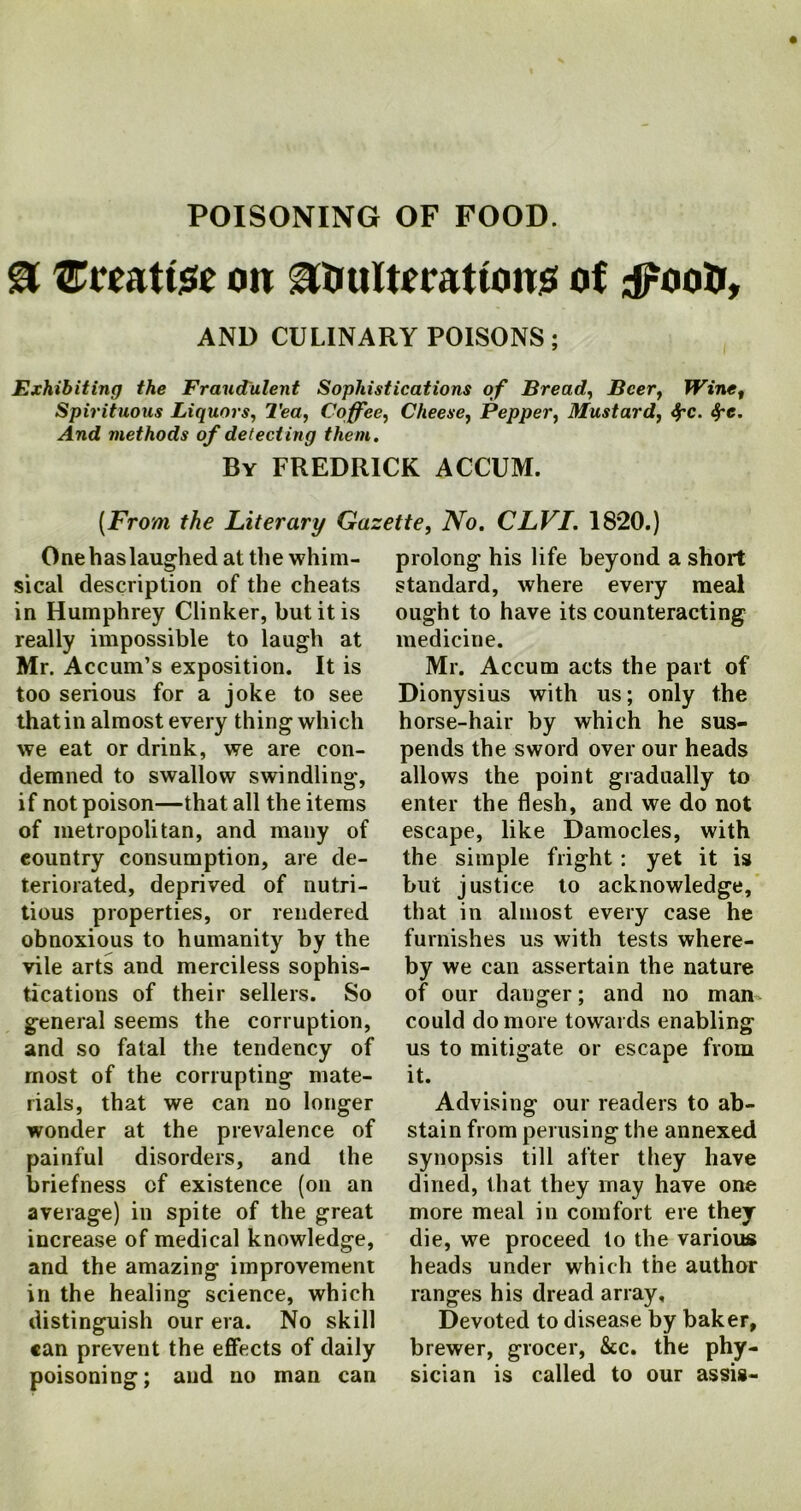 & Utaattste oit adulterations of ;iPood, AND CULINARY POISONS; Exhibiting the Fraudulent Sophistications of Bread, Beer, Wine, Spirituous Liquors, Tea, Coffee, Cheese, Pepper, Mustard, 4rc. Spe. And methods of detecting them. By FREDRICK ACCUM. {From the Literary Gazette, No. CLVI. 1820.) One has laughed at the whim- sical description of the cheats in Humphrey Clinker, but it is really impossible to laugh at Mr. Accum’s exposition. It is too serious for a joke to see that in almost every thing which we eat or drink, we are con- demned to swallow swindling, if not poison—that all the items of metropolitan, and many of eountry consumption, are de- teriorated, deprived of nutri- tious properties, or rendered obnoxious to humanity by the vile arts and merciless sophis- tications of their sellers. So general seems the corruption, and so fatal the tendency of most of the corrupting mate- rials, that we can no longer wonder at the prevalence of painful disorders, and the briefness of existence (on an average) in spite of the great increase of medical knowledge, and the amazing improvement in the healing science, which distinguish our era. No skill can prevent the effects of daily poisoning; and no man can prolong his life beyond a short standard, where every meal ought to have its counteracting medicine. Mr. Accum acts the part of Dionysius with us; only the horse-hair by which he sus- pends the sword over our heads allows the point gradually to enter the flesh, and we do not escape, like Damocles, with the simple fright: yet it is but justice to acknowledge, that in almost every case he furnishes us with tests where- by we can assertain the nature of our danger; and no man could do more towards enabling us to mitigate or escape from it. Advising our readers to ab- stain from perusing the annexed synopsis till after they have dined, that they may have one more meal in comfort ere they die, we proceed to the various heads under which the author ranges his dread array. Devoted to disease by baker, brewer, grocer, &c. the phy- sician is called to our assis-