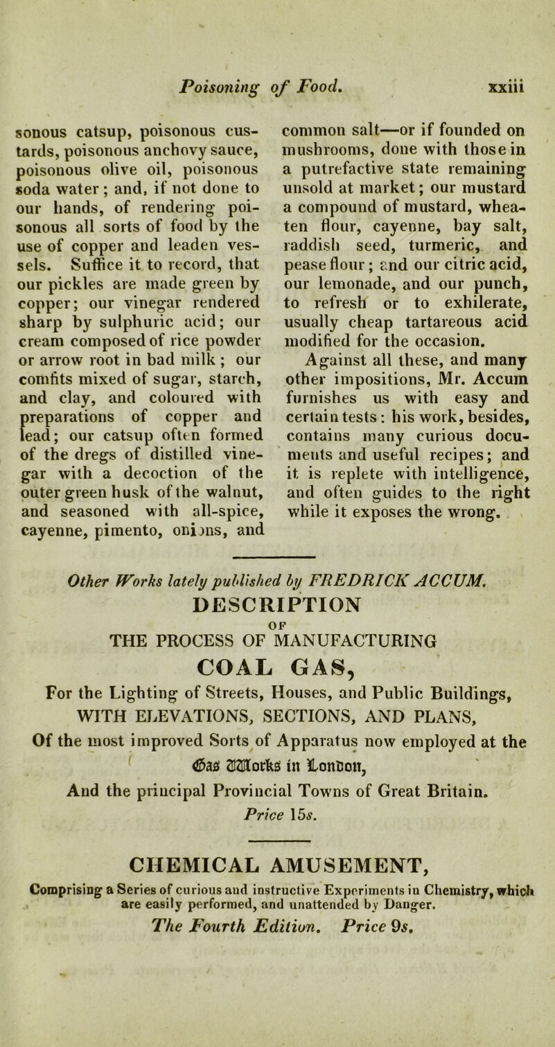 sonous catsup, poisonous cus- tards, poisonous anchovy sauce, poisonous olive oil, poisonous soda water ; and, if not done to our hands, of rendering poi- sonous all sorts of food by the use of copper and leaden ves- sels. Suffice it to record, that our pickles are made green by copper; our vinegar rendered sharp by sulphuric acid; our cream composed of rice powder or arrow root in bad milk ; our comfits mixed of sugar, starch, and clay, and coloured with preparations of copper and lead; our catsup often formed of the dregs of distilled vine- gar with a decoction of the outer green husk of the walnut, and seasoned with all-spice, cayenne, pimento, onims, and common salt—or if founded on mushrooms, done with those in a putrefactive state remaining unsold at market; our mustard a compound of mustard, whea- ten flour, cayenne, bay salt, raddish seed, turmeric, and pease flour; and our citric acid, our lemonade, and our punch, to refresh or to exhilerate, usually cheap tartareous acid modified for the occasion. Against all these, and many other impositions, Mr. Accum furnishes us with easy and certain tests : his work, besides, contains many curious docu- ments and useful recipes; and it is replete with intelligence, and often guides to the right while it exposes the wrong. Other Works lately published by FREDRICK ACCUM. DESCRIPTION OF THE PROCESS OF MANUFACTURING COAL GAS, For the Lighting of Streets, Houses, and Public Buildings, WITH ELEVATIONS, SECTIONS, AND PLANS, Of the most improved Sorts of Apparatus now employed at the <£>&$ OTorfas in LonBou, And the principal Provincial Towns of Great Britain. Price 15tf. CHEMICAL AMUSEMENT, Comprising a Series of curious and instructive Experiments in Chemistry, which are easily performed, and unattended by Danger. The Fourth Edition. Price 9s.