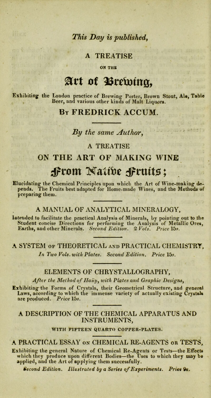 This Day is published, A TREATISE ON THB Urt of ifrtfmng, Exhibiting the London practice of Brewing1 Porter, Brown Stout, Ale, Table Beer, and various other kinds of Malt Liquors. By FREDRICK ACCUM. By the same Author, A TREATISE ON THE ART OF MAKING WINE sprom NaHta dPrtttts; Elucidating-the Chemical Principles upon which the Art of Wine-making de- pends. The Fruits best adapted for Home-made Wines, and the Methods of preparing them. A MANUAL OF ANALYTICAL MINERALOGY, I-nteuded to facilitate the practical Analysis of Minerals, by pointing out to the Student concise Directions for performing the Analysis of Metallic Ores, Earths, and other Minerals. Second Edition. 2 Vo/s. Price 15.'?. A SYSTEM of THEORETICAL and PRACTICAL CHEMISTRY, In Two Vols. with Plates. Second Edition. Price lbs. ELEMENTS OF CHRYSTALLOGRAPHY, After the Method o f Haiti/, with Plates and Graphic Designs, Exhibiting the Forms of Crystals, their Geometrical Structure, and general Laws, according to which the immense variety of actually existing Crystal* are produced. Price 15s. A DESCRIPTION OF THE CHEMICAL APPARATUS AND INSTRUMENTS, WITH FIFTEEN QUARTO COPPER-PLATES. A PRACTICAL ESSAY on CHEMICAL RE-AGENTS or TESTS, Exhibiting- the general Nature of Chemical Re-Agents or Tests—the Effects which they produce upon different Bodies—the Uses to which they may be applied, and the Art of applying them successfully. Second Edition. Illustrated by a Series of Experiments. Price do.