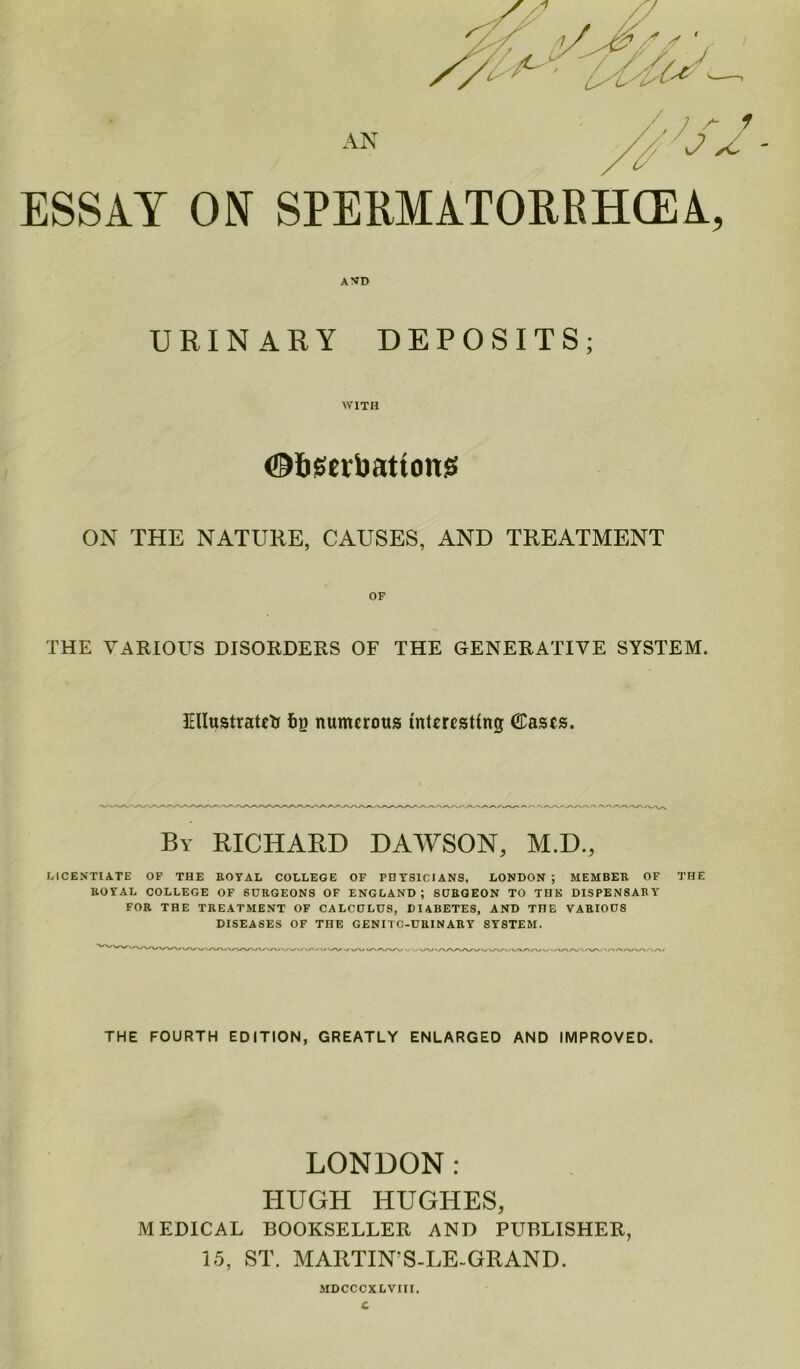 ESSAY ON SPERMATORRHOEA, AND URINARY DEPOSITS; WITH ©bseibattonss ON THE NATURE, CAUSES, AND TREATMENT THE VARIOUS DISORDERS OF THE GENERATIVE SYSTEM. Illustrated fog numerous interesting Casts. By RICHARD DAWSON, M.D., LICENTIATE OF THE ROYAL COLLEGE OF PHYSICIANS. LONDON ; MEMBER OF THE ROYAL COLLEGE OF SURGEONS OF ENGLAND; SURGEON TO THE DISPENSARY FOR THE TREATMENT OF CALCOLUS, DIABETES, AND TIIE VARIOUS DISEASES OF THE GENII C-URIN ARY SYSTEM. THE FOURTH EDITION, GREATLY ENLARGED AND IMPROVED. LONDON: HUGH HUGHES, MEDICAL BOOKSELLER AND PUBLISHER, 15, ST. MARTIN S-LE-GRAND. MDCCCXLVIII.