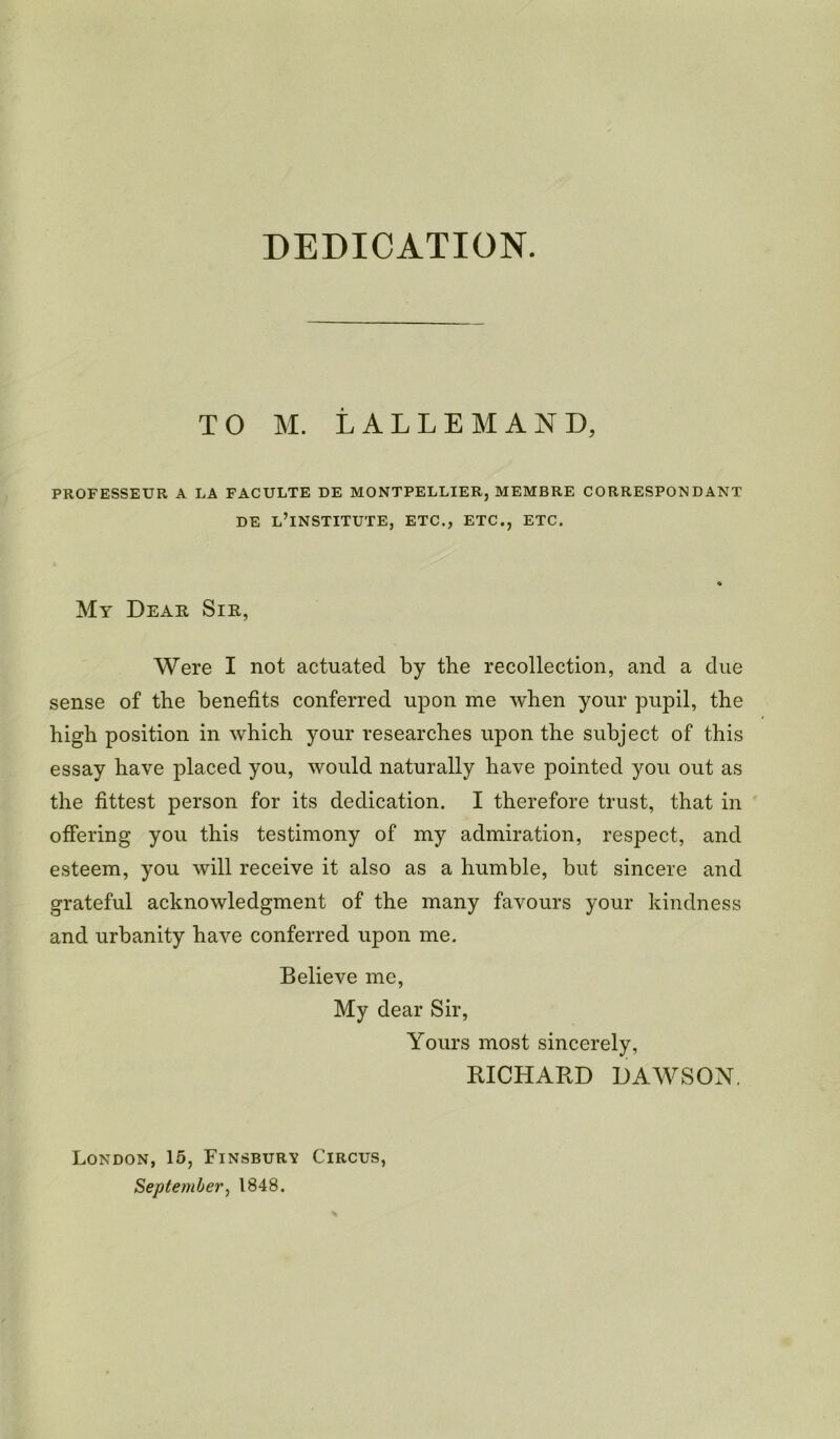 DEDICATION. TO M. LALLEMAND, PROFESSEUR A LA FACULTE DE MONTPELLIER, MEMBRE CORRESPON D ANT DE L’lNSTITUTE, ETC., ETC., ETC. My Dear Sir, Were I not actuated by the recollection, and a due sense of the benefits conferred upon me when your pupil, the high position in which your researches upon the subject of this essay have placed you, would naturally have pointed you out as the fittest person for its dedication. I therefore trust, that in offering you this testimony of my admiration, respect, and esteem, you will receive it also as a humble, but sincere and grateful acknowledgment of the many favours your kindness and urbanity have conferred upon me. Believe me, My dear Sir, Yours most sincerely, RICHARD DAWSON. London, 15, Finsbury Circus, September, 1848.