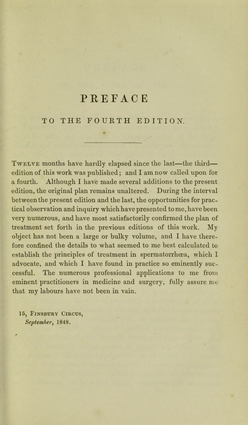 TO THE FOURTH EDITION. Twelve months have hardly elapsed since the last—the third— edition of this work was published; and I am now called upon for a fourth. Although I have made several additions to the present edition, the original plan remains unaltered. During the interval between the present edition and the last, the opportunities for prac- tical observation and inquiry which have presented to me, have been very numerous, and have most satisfactorily confirmed the plan of treatment set forth in the previous editions of this work. My object has not been a large or bulky volume, and I have there- fore confined the details to what seemed to me best calculated to establish the principles of treatment in spermatorrhoea, which I advocate, and which I have found in practice so eminently suc- cessful. The numerous professional applications to me from eminent practitioners in medicine and surgery, fully assure me that my labours have not been in vain. 15, Finsbury Circus, September, 1848.