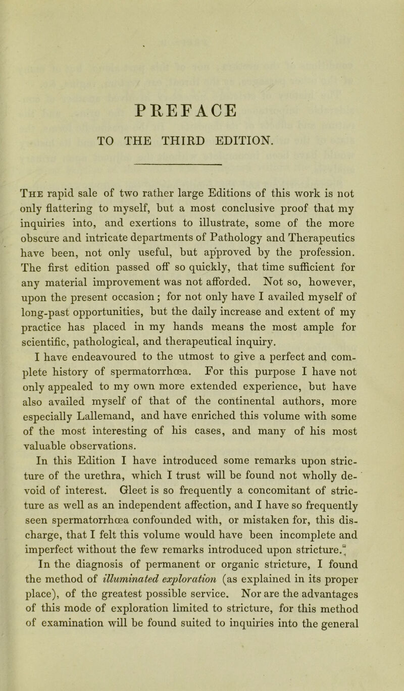 TO THE THIRD EDITION. The rapid sale of two rather large Editions of this work is not only flattering to myself, but a most conclusive proof that my inquiries into, and exertions to illustrate, some of the more obscure and intricate departments of Pathology and Therapeutics have been, not only useful, but approved by the profession. The first edition passed off so quickly, that time sufficient for any material improvement was not afforded. Not so, however, upon the present occasion; for not only have I availed myself of long-past opportunities, but the daily increase and extent of my practice has placed in my hands means the most ample for scientific, pathological, and therapeutical inquiry. I have endeavoured to the utmost to give a perfect and com- plete history of spermatorrhoea. For this purpose I have not only appealed to my own more extended experience, but have also availed myself of that of the continental authors, more especially Lallemand, and have enriched this volume with some of the most interesting of his cases, and many of his most valuable observations. In this Edition I have introduced some remarks upon stric- ture of the urethra, which I trust will be found not wholly de- void of interest. Gleet is so frequently a concomitant of stric- ture as well as an independent affection, and I have so frequently seen spermatorrhoea confounded with, or mistaken for, this dis- charge, that I felt this volume would have been incomplete and imperfect without the few remarks introduced upon stricture.“ In the diagnosis of permanent or organic stricture, I found the method of illuminated exploration (as explained in its proper place), of the greatest possible service. Nor are the advantages of this mode of exploration limited to stricture, for this method of examination will be found suited to inquiries into the general