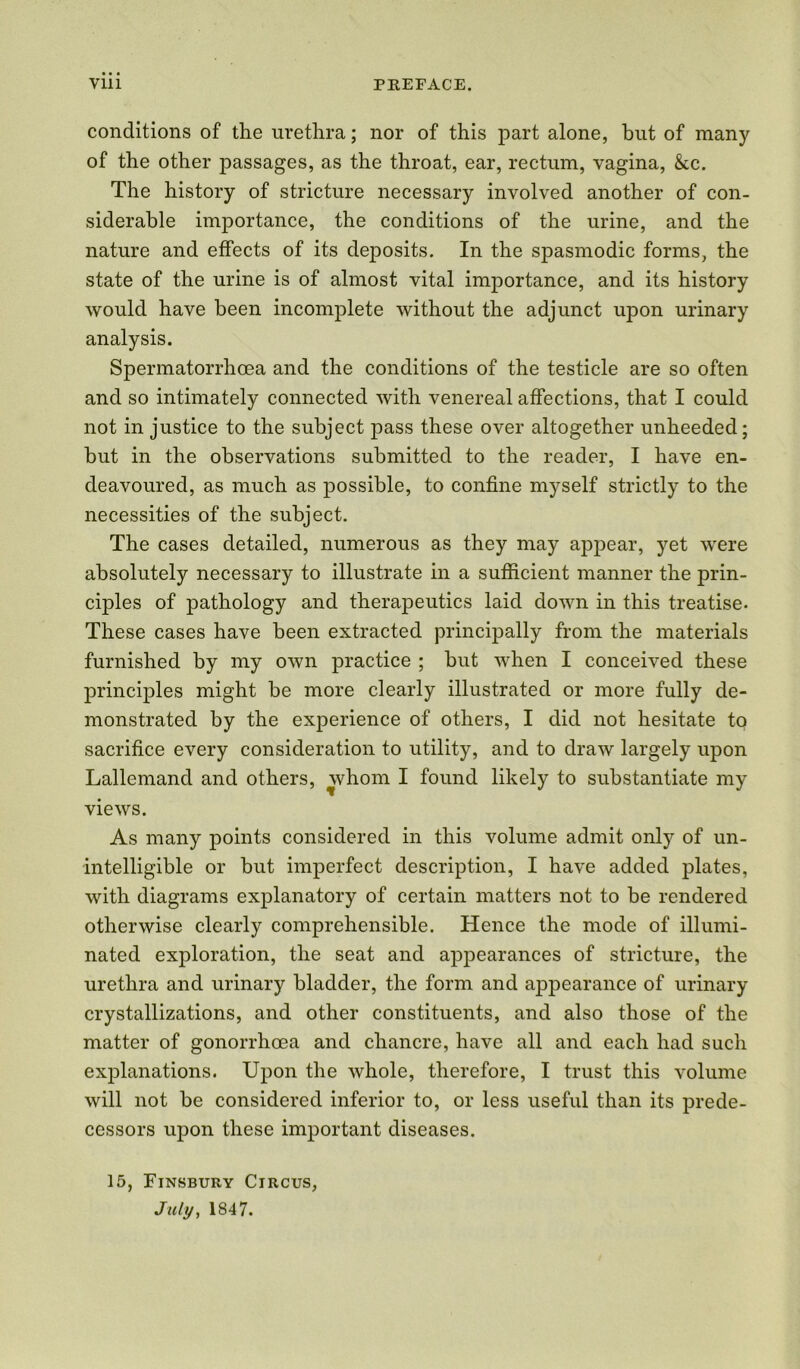 conditions of the urethra; nor of this part alone, but of many of the other passages, as the throat, ear, rectum, vagina, &c. The history of stricture necessary involved another of con- siderable importance, the conditions of the urine, and the nature and effects of its deposits. In the spasmodic forms, the state of the urine is of almost vital importance, and its history would have been incomplete without the adjunct upon urinary analysis. Spermatorrhoea and the conditions of the testicle are so often and so intimately connected with venereal affections, that I could not in justice to the subject pass these over altogether unheeded; but in the observations submitted to the reader, I have en- deavoured, as much as possible, to confine myself strictly to the necessities of the subject. The cases detailed, numerous as they may appear, yet were absolutely necessary to illustrate in a sufficient manner the prin- ciples of pathology and therapeutics laid down in this treatise. These cases have been extracted principally from the materials furnished by my own practice ; but when I conceived these principles might be more clearly illustrated or more fully de- monstrated by the experience of others, I did not hesitate to sacrifice every consideration to utility, and to draw largely upon Lallemand and others, whom I found likely to substantiate my views. As many points considered in this volume admit only of un- intelligible or but imperfect description, I have added plates, with diagrams explanatory of certain matters not to be rendered otherwise clearly comprehensible. Hence the mode of illumi- nated exploration, the seat and appearances of stricture, the urethra and urinary bladder, the form and appearance of urinary crystallizations, and other constituents, and also those of the matter of gonorrhoea and chancre, have all and each had such explanations. Upon the whole, therefore, I trust this volume will not be considered inferior to, or less useful than its prede- cessors upon these important diseases. 15, Finsbury Circus, July, 1847.