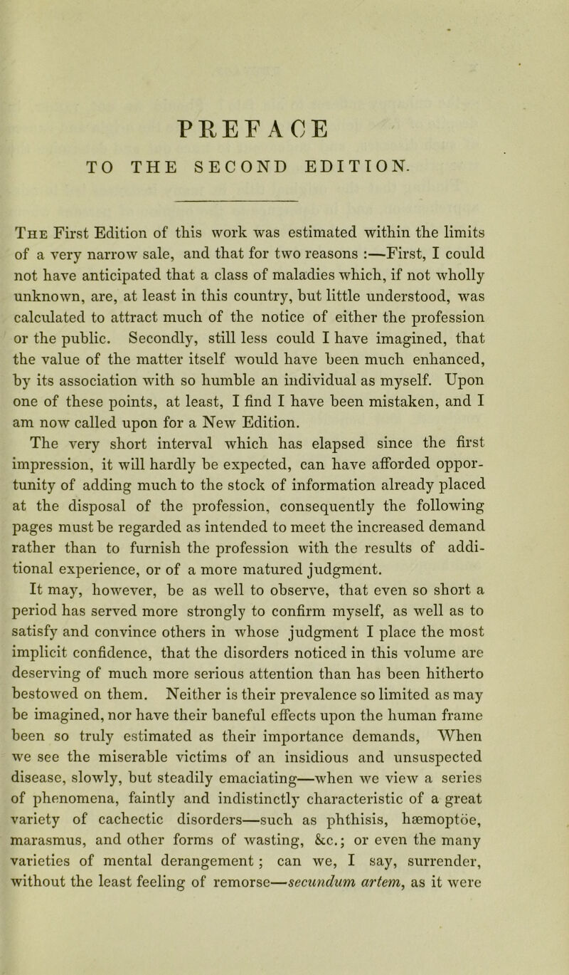 TO THE SECOND EDITION. The First Edition of this work was estimated within the limits of a very narrow sale, and that for two reasons :—First, I could not have anticipated that a class of maladies which, if not wholly unknown, are, at least in this country, but little understood, was calculated to attract much of the notice of either the profession or the public. Secondly, still less could I have imagined, that the value of the matter itself would have been much enhanced, by its association with so humble an individual as myself. Upon one of these points, at least, I find I have been mistaken, and I am now called upon for a New Edition. The very short interval which has elapsed since the first impression, it will hardly be expected, can have afforded oppor- tunity of adding much to the stock of information already placed at the disposal of the profession, consequently the following pages must be regarded as intended to meet the increased demand rather than to furnish the profession with the results of addi- tional experience, or of a more matured judgment. It may, however, be as well to observe, that even so short a period has served more strongly to confirm myself, as well as to satisfy and convince others in whose judgment I place the most implicit confidence, that the disorders noticed in this volume are deserving of much more serious attention than has been hitherto bestowed on them. Neither is their prevalence so limited as may be imagined, nor have their baneful effects upon the human frame been so truly estimated as their importance demands, When we see the miserable victims of an insidious and unsuspected disease, slowly, but steadily emaciating—when we view a series of phenomena, faintly and indistinctly characteristic of a great variety of cachectic disorders—such as phthisis, haemoptoe, marasmus, and other forms of wasting, &c.; or even the many varieties of mental derangement ; can we, I say, surrender, without the least feeling of remorse—secundum artem, as it were