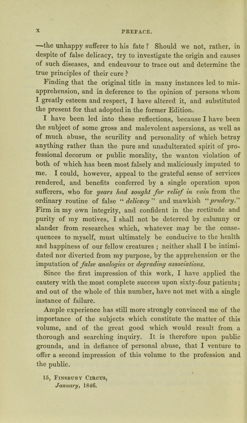 —the unhappy sufferer to his fate ? Should we not, rather, in despite of false delicacy, try to investigate the origin and causes of such diseases, and endeavour to trace out and determine the true principles of their cure ? Finding that the original title in many instances led to mis- apprehension, and in deference to the opinion of persons whom I greatly esteem and respect, I have altered it, and substituted the present for that adopted in the former Edition. I have been led into these reflections, because I have been the subject of some gross and malevolent aspersions, as well as of much abuse, the scurility and personality of which betray anything rather than the pure and unadulterated spirit of pro- fessional decorum or public morality, the wanton violation of both of which has been most falsely and maliciously imputed to me. I could, however, appeal to the grateful sense of services rendered, and benefits conferred by a single operation upon sufferers, who for years had sought for relief in vain from the ordinary routine of false “ delicacy ” and mawkish “prudery Firm in my own integrity, and confident in the rectitude and purity of my motives, I shall not be deterred by calumny or slander from researches which, whatever may be the conse- quences to myself, must ultimately be conducive to the health and happiness of our fellow creatures ; neither shall I be intimi- dated nor diverted from my purpose, by the apprehension or the imputation of false analogies or degrading associations. Since the first impression of this work, I have applied the cautery with the most complete success upon sixty-four patients; and out of the whole of this number, have not met with a single instance of failure. Ample experience has still more strongly convinced me of the importance of the subjects which constitute the matter of this volume, and of the great good which would result from a thorough and searching inquiry. It is therefore upon public grounds, and in defiance of personal abuse, that I venture to offer a second impression of this volume to the profession and the public. 4 15, Finsbury Circus, January, 1846.