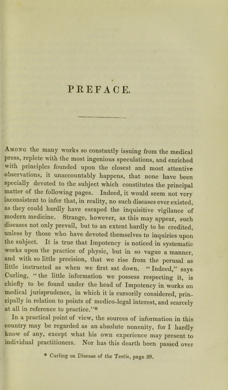 Among the many works so constantly issuing from the medical press, replete with the most ingenious speculations, and enriched with principles founded upon the closest and most attentive observations, it unaccountably happens, that none have been specially devoted to the subject which constitutes the principal matter of the following pages. Indeed, it would seem not very inconsistent to infer that, in reality, no such diseases ever existed, as they could hardly have escaped the inquisitive vigilance of modern medicine. Strange, however, as this may appear, such diseases not only prevail, but to an extent hardly to be credited, unless by those who have devoted themselves to inquiries upon the subject. It is true that Impotency is noticed in systematic works upon the practice of physic, but in so vague a manner, and with so little precision, that we rise from the perusal as little instructed as when we first sat down. “ Indeed,” says Curling, “ the little information we possess respecting it, is chiefly to be found under the head of Impotency in works on medical jurisprudence, in which it is cursorily considered, prin- cipally in relation to points of medico-legal interest, and scarcely at all in reference to practice.”*' In a practical point of view, the sources of information in this country may be regarded as an absolute nonenity, for I hardly know of any, except what his own experience may present to individual practitioners. Nor has this dearth been passed over * Curling on Disease of the Testis, page 39.