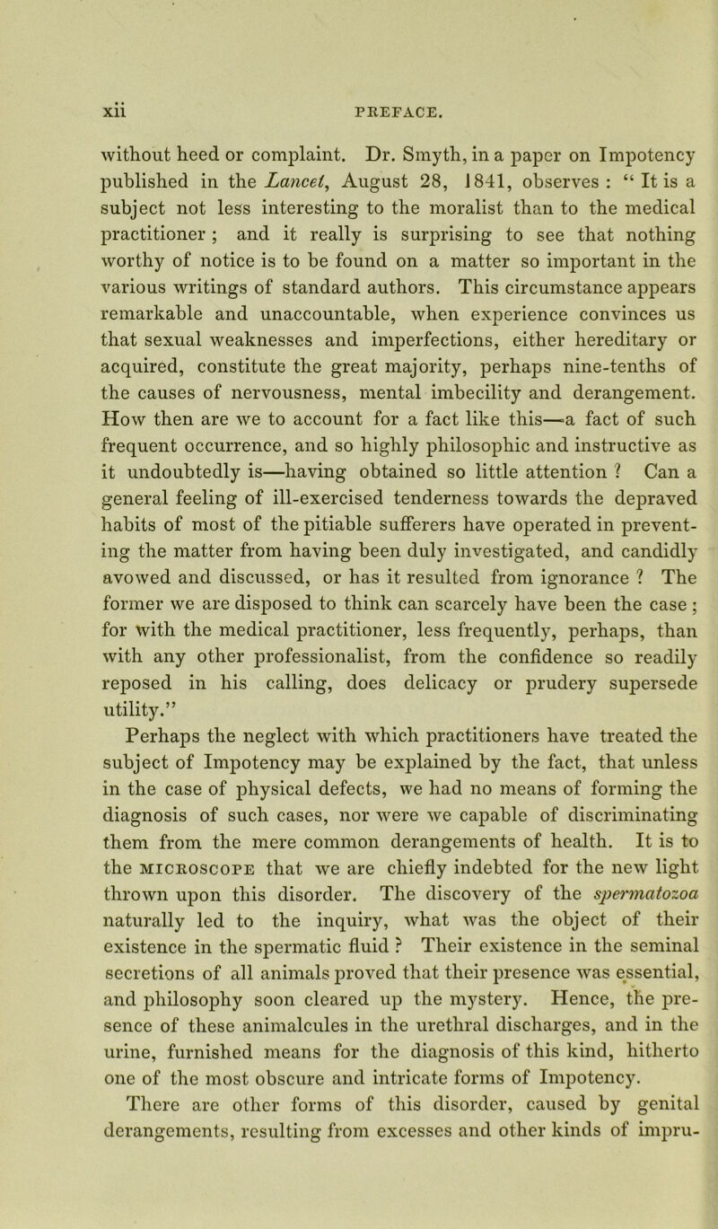 without heed or complaint. Dr. Smyth, in a paper on Impotency published in the Lancet, August 28, 1841, observes : “ It is a subject not less interesting to the moralist than to the medical practitioner ; and it really is surprising to see that nothing worthy of notice is to be found on a matter so important in the various writings of standard authors. This circumstance appears remarkable and unaccountable, when experience convinces us that sexual weaknesses and imperfections, either hereditary or acquired, constitute the great majority, perhaps nine-tenths of the causes of nervousness, mental imbecility and derangement. How then are we to account for a fact like this—=a fact of such frequent occurrence, and so highly philosophic and instructive as it undoubtedly is—having obtained so little attention ? Can a general feeling of ill-exercised tenderness towards the depraved habits of most of the pitiable sufferers have operated in prevent- ing the matter from having been duly investigated, and candidly avowed and discussed, or has it resulted from ignorance ? The former we are disposed to think can scarcely have been the case ; for with the medical practitioner, less frequently, perhaps, than with any other professionalise from the confidence so readily reposed in his calling, does delicacy or prudery supersede utility.” Perhaps the neglect with which practitioners have treated the subject of Impotency may be explained by the fact, that unless in the case of physical defects, we had no means of forming the diagnosis of such cases, nor were we capable of discriminating them from the mere common derangements of health. It is to the microscope that we are chiefly indebted for the new light thrown upon this disorder. The discovery of the spermatozoa naturally led to the inquiry, what was the object of their existence in the spermatic fluid ? Their existence in the seminal secretions of all animals proved that their presence was essential, * and philosophy soon cleared up the mystery. Hence, the pre- sence of these animalcules in the urethral discharges, and in the urine, furnished means for the diagnosis of this kind, hitherto one of the most obscure and intricate forms of Impotency. There are other forms of this disorder, caused by genital derangements, resulting from excesses and other kinds of impru-