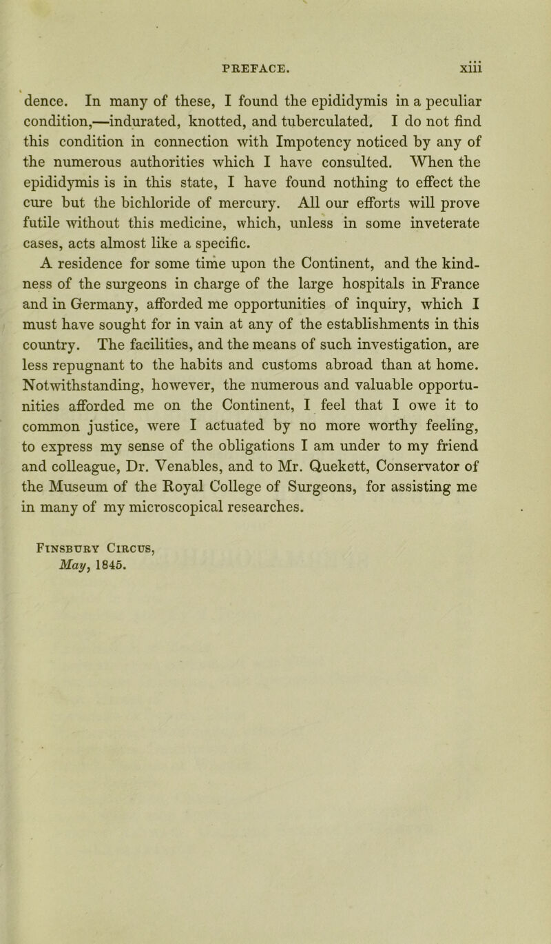 i dence. In many of these, I found the epididymis in a peculiar condition,—indurated, knotted, and tuberculated. I do not find this condition in connection with Impotency noticed by any of the numerous authorities which I have consulted. When the epididymis is in this state, I have found nothing to effect the cure but the bichloride of mercury. All our efforts will prove futile without this medicine, which, unless in some inveterate cases, acts almost like a specific. A residence for some time upon the Continent, and the kind- ness of the surgeons in charge of the large hospitals in France and in Germany, afforded me opportunities of inquiry, which I must have sought for in vain at any of the establishments in this country. The facilities, and the means of such investigation, are less repugnant to the habits and customs abroad than at home. Notwithstanding, however, the numerous and valuable opportu- nities afforded me on the Continent, I feel that I owe it to common justice, were I actuated by no more worthy feeling, to express my sense of the obligations I am under to my friend and colleague, Dr. Venables, and to Mr. Quekett, Conservator of the Museum of the Royal College of Surgeons, for assisting me in many of my microscopical researches. Finsbury Circus, Mmh 1845.