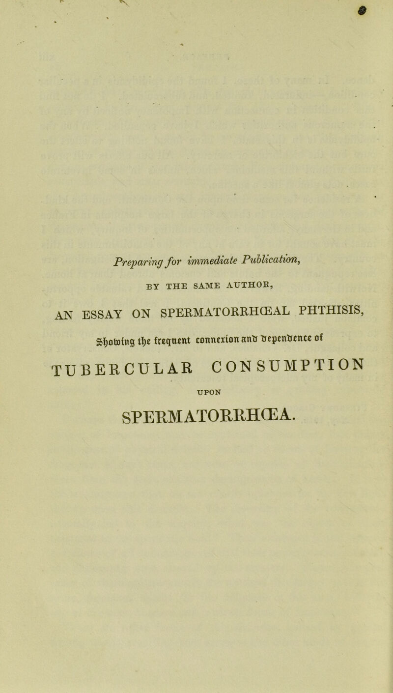 Preparing for immediate Publication, BY THE SAME AUTHOR, AN ESSAY ON SPERM AT ORRHCEAL PHTHISIS, S^otofng tfje frequent connexion antt Repcntrcnce of TUBERCULAR CONSUMPTION UPON SPERMATORRHOEA.