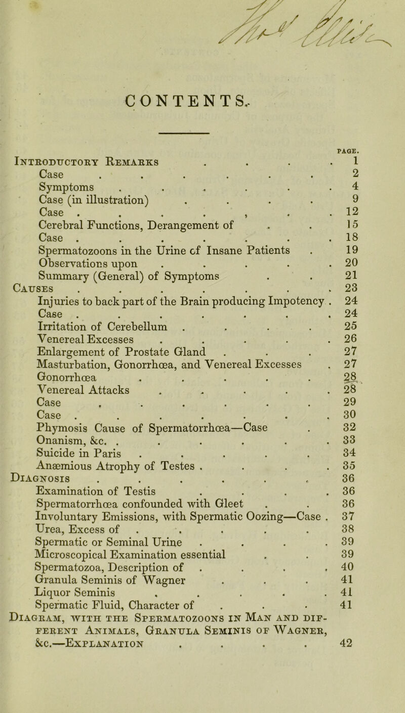 CONTENTS.. PAGE. Introductory Remarks . . . .1 Case ...... 2 Symptoms . . . . .4 Case (in illustration) .... 9 Case . . . . , . .12 Cerebral Functions, Derangement of .. . 15 Case . . . . . . .18 Spermatozoons in the Urine cf Insane Patients . 19 Observations upon . . . . .20 Summary (General) of Symptoms . . 21 Causes . . . . . . .23 Injuries to back part of the Brain producing Impotency . 24 Case . . . . . . .24 Irritation of Cerebellum .... 25 Venereal Excesses . . . . .26 Enlargement of Prostate Gland . . . 27 Masturbation, Gonorrhoea, and Venereal Excesses . 27 Gonorrhoea . . . . 28 Venereal Attacks . . . . .28 Case ...... 29 Case . . . . . . .30 Phymosis Cause of Spermatorrhoea—Case . 32 Onanism, &c. . . . . . .33 Suicide in Paris ..... 34 Anaemious Atrophy of Testes . . . .35 Diagnosis ..... e 36 Examination of Testis . . . .36 Spermatorrhoea confounded with Gleet . . 36 Involuntary Emissions, with Spermatic Oozing—Case . 37 Urea, Excess of . . . .38 Spermatic or Seminal Urine . . . .39 Microscopical Examination essential . . 39 Spermatozoa, Description of . . .40 Granula Seminis of Wagner . . . 41 Liquor Seminis . . . . .41 Spermatic Fluid, Character of . • 41 Diagram, with the Spermatozoons in Man and dif- ferent Animals, Granula Seminis of Wagner, &c.—Explanation .... 42