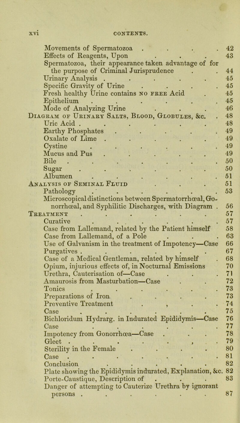 Movements of Spermatozoa . . . .42 Effects of Reagents, Upon ... 43 Spermatozoa, their appearance taken advantage of for the purpose of Criminal Jurisprudence . . 44 Urinary Analysis . . . . .45 Specific Gravity of Urine . . . .45 Fresh healthy Urine contains no free Acid . 45 Epithelium . . . . . .45 Mode of Analyzing Urine . .46 Diagram oe Urinary Salts, Blood, Globules, &c. . 48 Uric Acid ...... 48 Earthy Phosphates . . . . .49 Oxalate of Lime . . . .49 Cystine . . . . . .49 Mucus and Pus ..... 49 Bile . . . . . . .50 Sugar ...... 50 Albumen . . . . . .51 Analysis of Seminal Fluid . . . 51 Pathology .' . . . . .53 Microscopical distinctions between Spermatorrhoeal, Go- norrhoeal, and Syphilitic Discharges, with Diagram . 56 Treatment ...... 57 Curative . ... . . .57 Case from Lallemand, related by the Patient himself 58 Case from Lallemand, of a Pole . . .63 Use of Galvanism in the treatment of Impotency—Case 66 Purgatives ... ... 67 Case of a Medical Gentleman, related by himself . 68 Opium, injurious effects of, in Nocturnal Emissions 70 Urethra, Cauterisation of—Case . . .71 Amaurosis from Masturbation—Case . . 72 Tonics . . . . . .73 Preparations of Iron . . . . 73 Preventive Treatment . , . .74 Case . . . . . .75 Bichloridum Hydrarg. in Indurated Epididymis—Case 76 Case . . . . . .77 Impotency from Gonorrhoea—Case . . . 78 Gleet . . . . . , . 79 Sterility in the Female .... 80 Case • • • • • • .81 Conclusion ..... 82 Plate showing the Epididymis indurated, Explanation, &c. 82 Porte-Caustique, Description of . .83 Danger of attempting to Cauterize Urethra by ignorant persons ...... 87