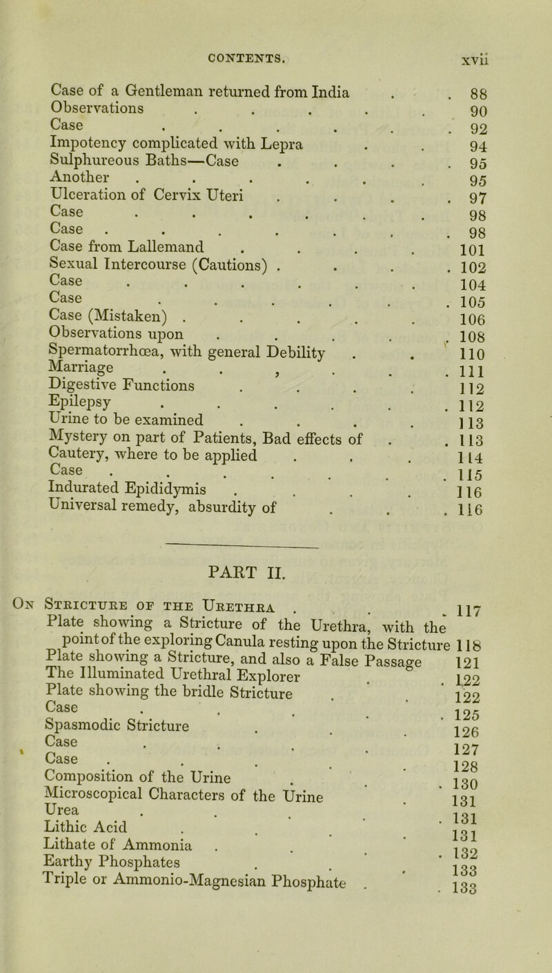 Case of a Gentleman returned from India . .88 Observations ..... 90 Case . . . . .92 Impotency complicated with Lepra . . 94 Sulphureous Baths—Case . . . .95 Another . . . . . .95 Ulceration of Cervix Uteri . . . .97 Case ...... 98 Case . . . . . . . 98 Case from Lallemand . . . . ioi Sexual Intercourse (Cautions) . . . .102 Case ...... 104 Case . . . . . .105 Case (Mistaken) . . . . .106 Observations upon . . . . .108 Spermatorrhoea, with general Debility . . 110 Marriage . . , . . m Digestive Functions . . . . ]]2 Epilepsy . . . . . 112 Urine to be examined . . . . ] 13 Mystery on part of Patients, Bad effects of . .113 Cautery, where to be applied . . . 114 . • • • • . .110 Indurated Epididymis . . . . ]io Universal remedy, absurdity of . . .116 PART II. On Stricture of the Urethra . 117 Plate showing a Stricture of the Urethra’ with the point of the exploring Canula resting upon the Stricture 118 Plate showing a Stricture, and also a False Passage 121 The Illuminated Urethral Explorer Plate showing the bridle Stricture Case • • , Spasmodic Stricture Case Case Composition of the Urine Microscopical Characters of the Urine Urea Lithic Acid Lithate of Ammonia Earthy Phosphates Triple or Ammonio-Magnesian Phosphate . 122 122 . 125 126 127 128 . 130 131 . 131 131 . 132 133 . 133