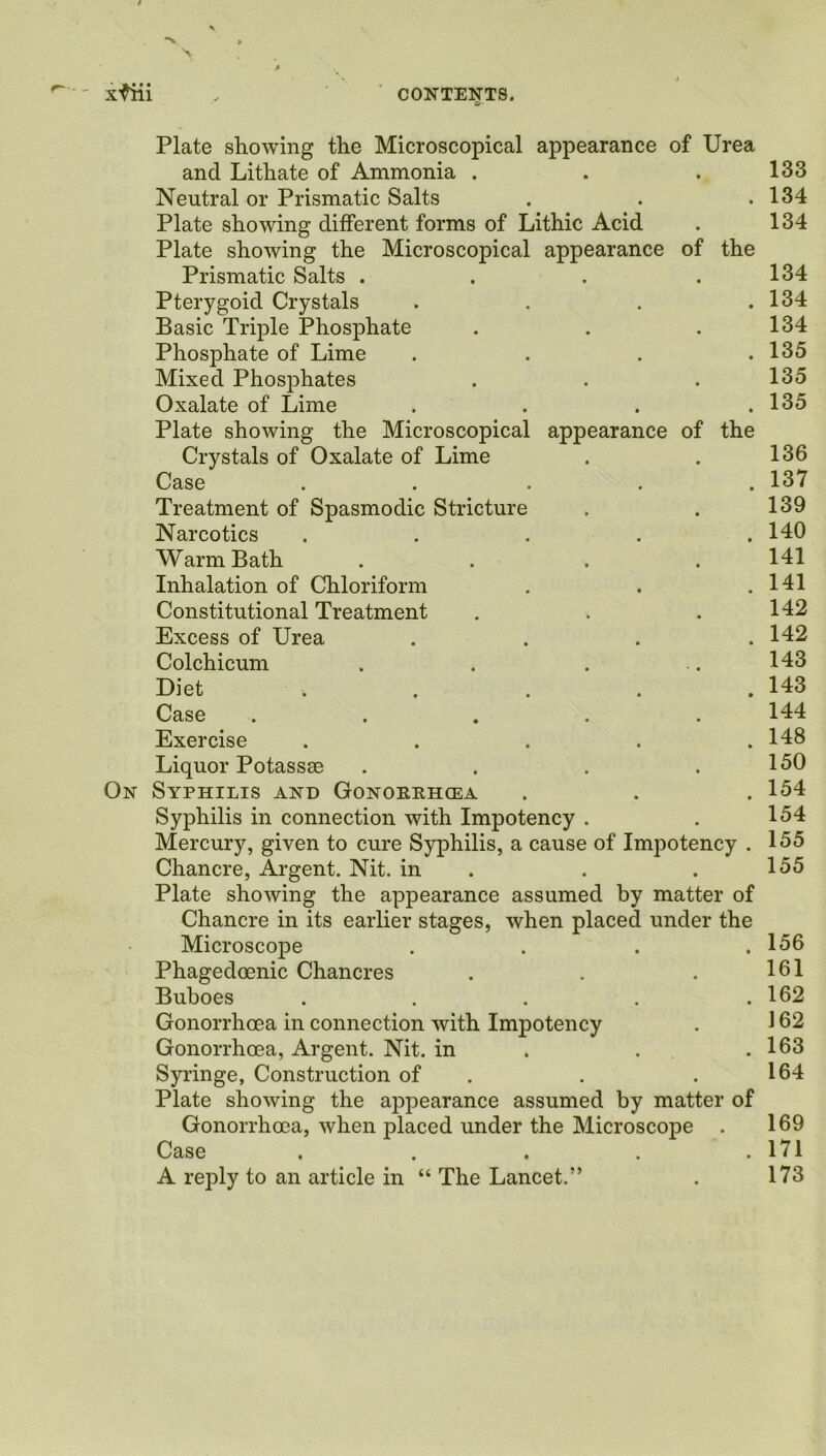 xfiii , CONTENTS. Plate showing the Microscopical appearance of Urea and Lithate of Ammonia . . . 133 Neutral or Prismatic Salts . . .134 Plate showing different forms of Lithic Acid . 134 Plate showing the Microscopical appearance of the Prismatic Salts . . . .134 Pterygoid Crystals . . . .134 Basic Triple Phosphate . . .134 Phosphate of Lime . . . .135 Mixed Phosphates . . .135 Oxalate of Lime . . . .135 Plate showing the Microscopical appearance of the Crystals of Oxalate of Lime . . 136 Case ..... 137 Treatment of Spasmodic Stricture . . 139 Narcotics . . . . .140 Warm Bath .... 141 Inhalation of Chloriform . . .141 Constitutional Treatment . . .142 Excess of Urea . . . .142 Colchicum . . . ..143 Diet . . . . .143 Case ..... 144 Exercise . . . . .148 Liquor Potassae . . . .150 On Syphilis and Gonorrhoea . . . 154 Syphilis in connection with Impotency . . 154 Mercury, given to cure Syphilis, a cause of Impotency . 155 Chancre, Argent. Nit. in . .155 Plate showing the appearance assumed by matter of Chancre in its earlier stages, when placed under the Microscope . . . .156 Phagedoenic Chancres . . . 161 Buboes ..... 162 Gonorrhoea in connection with Impotency . 162 Gonorrhoea, Argent. Nit. in . . .163 Syringe, Construction of . . 164 Plate showing the appearance assumed by matter of Gonorrhoea, when placed under the Microscope . 169 Case . . . . .171 A reply to an article in “ The Lancet.” . 173