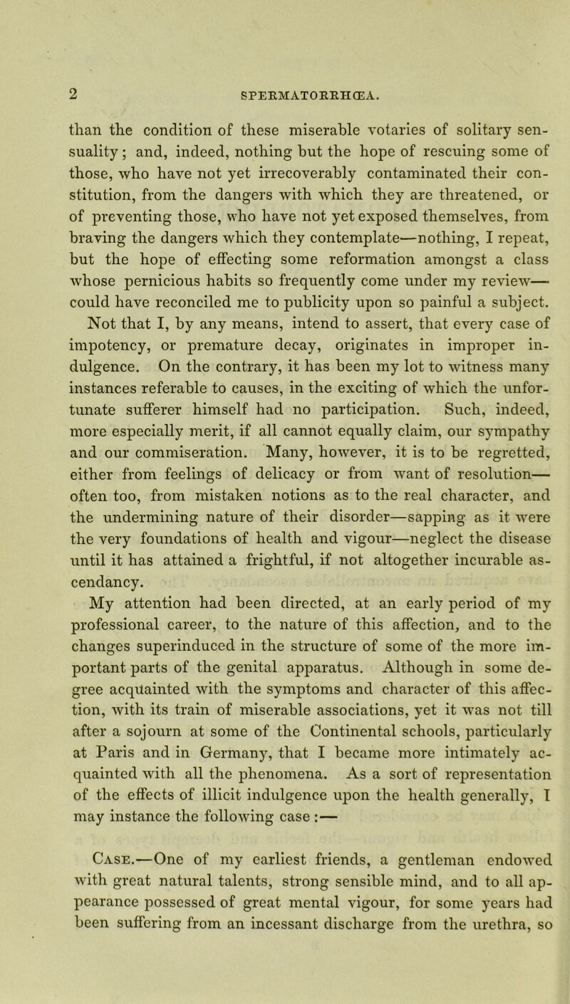 than the condition of these miserable votaries of solitary sen- suality ; and, indeed, nothing hut the hope of rescuing some of those, who have not yet irrecoverably contaminated their con- stitution, from the dangers with which they are threatened, or of preventing those, who have not yet exposed themselves, from braving the dangers which they contemplate—nothing, I repeat, but the hope of effecting some reformation amongst a class whose pernicious habits so frequently come under my review— could have reconciled me to publicity upon so painful a subject. Not that I, by any means, intend to assert, that every case of impotency, or premature decay, originates in improper in- dulgence. On the contrary, it has been my lot to witness many instances referable to causes, in the exciting of which the unfor- tunate sufferer himself had no participation. Such, indeed, more especially merit, if all cannot equally claim, our sympathy and our commiseration. Many, however, it is to be regretted, either from feelings of delicacy or from want of resolution— often too, from mistaken notions as to the real character, and the undermining nature of their disorder—sapping as it were the very foundations of health and vigour—neglect the disease until it has attained a frightful, if not altogether incurable as- cendancy. My attention had been directed, at an early period of my professional career, to the nature of this affection, and to the changes superinduced in the structure of some of the more im- portant parts of the genital apparatus. Although in some de- gree acquainted with the symptoms and character of this affec- tion, with its train of miserable associations, yet it was not till after a sojourn at some of the Continental schools, particularly at Paris and in Germany, that I became more intimately ac- quainted with all the phenomena. As a sort of representation of the effects of illicit indulgence upon the health generally, I may instance the following case :— Case.—One of my earliest friends, a gentleman endowed with great natural talents, strong sensible mind, and to all ap- pearance possessed of great mental vigour, for some years had been suffering from an incessant discharge from the urethra, so