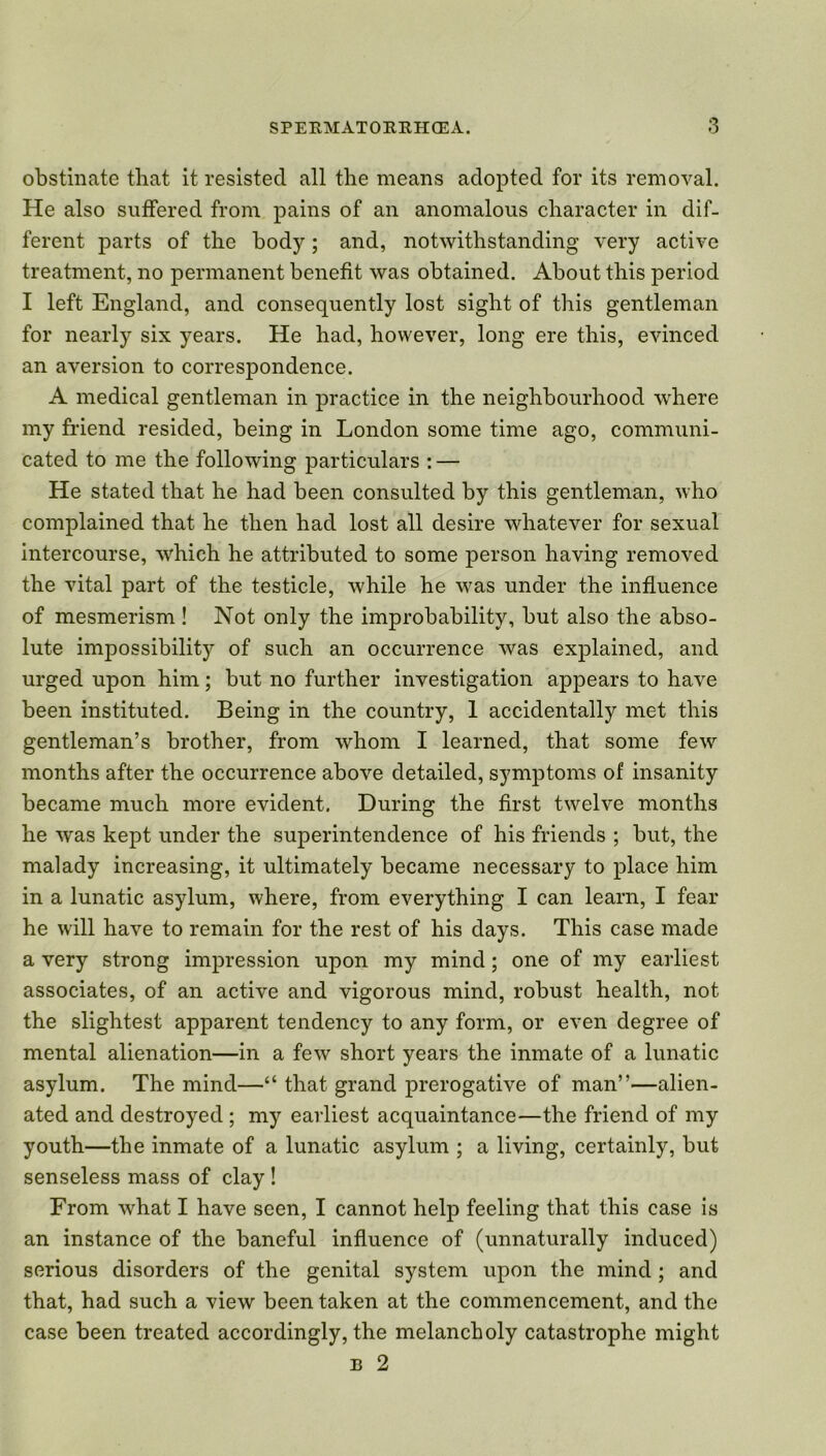 obstinate that it resisted all the means adopted for its removal. He also suffered from pains of an anomalous character in dif- ferent parts of the body; and, notwithstanding very active treatment, no permanent benefit was obtained. About this period I left England, and consequently lost sight of this gentleman for nearly six years. He had, however, long ere this, evinced an aversion to correspondence. A medical gentleman in practice in the neighbourhood where my friend resided, being in London some time ago, communi- cated to me the following particulars : — He stated that he had been consulted by this gentleman, who complained that he then had lost all desire whatever for sexual intercourse, which he attributed to some person having removed the vital part of the testicle, while he was under the influence of mesmerism ! Not only the improbability, but also the abso- lute impossibility of such an occurrence was explained, and urged upon him; but no further investigation appears to have been instituted. Being in the country, 1 accidentally met this gentleman’s brother, from whom I learned, that some few months after the occurrence above detailed, symptoms of insanity became much more evident. During the first twelve months he was kept under the superintendence of his friends ; but, the malady increasing, it ultimately became necessary to place him in a lunatic asylum, where, from everything I can learn, I fear he will have to remain for the rest of his days. This case made a very strong impression upon my mind; one of my earliest associates, of an active and vigorous mind, robust health, not the slightest apparent tendency to any form, or even degree of mental alienation—in a few short years the inmate of a lunatic asylum. The mind—“ that grand prerogative of man”—alien- ated and destroyed ; my earliest acquaintance—the friend of my youth—the inmate of a lunatic asylum ; a living, certainly, but senseless mass of clay ! From what I have seen, I cannot help feeling that this case is an instance of the baneful influence of (unnaturally induced) serious disorders of the genital system upon the mind ; and that, had such a view been taken at the commencement, and the case been treated accordingly, the melancholy catastrophe might