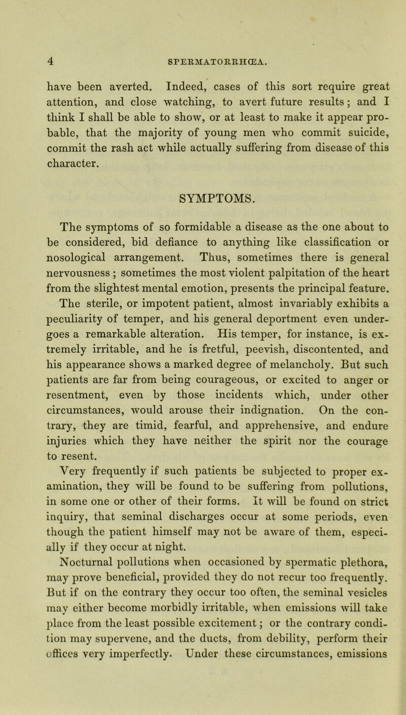 have been averted. Indeed, cases of this sort require great attention, and close watching, to avert future results; and I think I shall be able to show, or at least to make it appear pro- bable, that the majority of young men who commit suicide, commit the rash act while actually suffering from disease of this character. SYMPTOMS. The symptoms of so formidable a disease as the one about to be considered, bid defiance to anything like classification or nosological arrangement. Thus, sometimes there is general nervousness ; sometimes the most violent palpitation of the heart from the slightest mental emotion, presents the principal feature. The sterile, or impotent patient, almost invariably exhibits a peculiarity of temper, and his general deportment even under- goes a remarkable alteration. His temper, for instance, is ex- tremely irritable, and he is fretful, peevish, discontented, and his appearance shows a marked degree of melancholy. But such patients are far from being courageous, or excited to anger or resentment, even by those incidents which, under other circumstances, would arouse their indignation. On the con- trary, they are timid, fearful, and apprehensive, and endure injuries which they have neither the spirit nor the courage to resent. Very frequently if such patients be subjected to proper ex- amination, they will be found to be suffering from pollutions, in some one or other of their forms. It will be found on strict inquiry, that seminal discharges occur at some periods, even though the patient himself may not be aware of them, especi- ally if they occur at night. Nocturnal pollutions when occasioned by spermatic plethora, may prove beneficial, provided they do not recur too frequently. But if on the contrary they occur too often, the seminal vesicles may either become morbidly irritable, when emissions will take place from the least possible excitement; or the contrary condi- tion may supervene, and the ducts, from debility, perform their offices very imperfectly. Under these circumstances, emissions