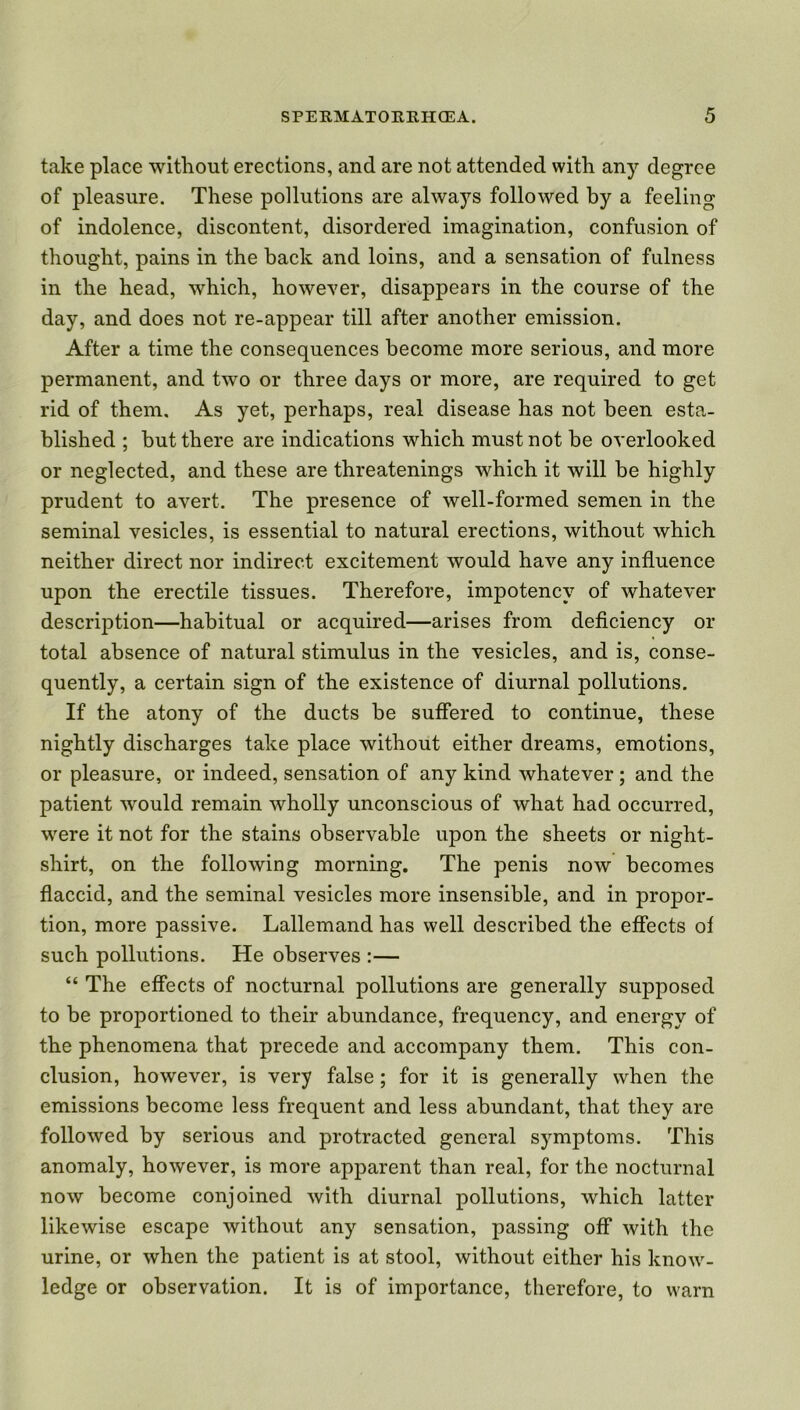 take place without erections, and are not attended with any degree of pleasure. These pollutions are always followed by a feeling of indolence, discontent, disordered imagination, confusion of thought, pains in the back and loins, and a sensation of fulness in the head, which, however, disappears in the course of the day, and does not re-appear till after another emission. After a time the consequences become more serious, and more permanent, and two or three days or more, are required to get rid of them. As yet, perhaps, real disease has not been esta- blished ; but there are indications which must not be overlooked or neglected, and these are threatenings which it will be highly prudent to avert. The presence of well-formed semen in the seminal vesicles, is essential to natural erections, without which neither direct nor indirect excitement would have any influence upon the erectile tissues. Therefore, impotency of whatever description—habitual or acquired—arises from deficiency or total absence of natural stimulus in the vesicles, and is, conse- quently, a certain sign of the existence of diurnal pollutions. If the atony of the ducts be suffered to continue, these nightly discharges take place without either dreams, emotions, or pleasure, or indeed, sensation of any kind whatever ; and the patient would remain wholly unconscious of what had occurred, were it not for the stains observable upon the sheets or night- shirt, on the following morning. The penis now becomes flaccid, and the seminal vesicles more insensible, and in propor- tion, more passive. Lallemand has well described the effects of such pollutions. He observes :— “ The effects of nocturnal pollutions are generally supposed to be proportioned to their abundance, frequency, and energy of the phenomena that precede and accompany them. This con- clusion, however, is very false ; for it is generally when the emissions become less frequent and less abundant, that they are followed by serious and protracted general symptoms. This anomaly, however, is more apparent than real, for the nocturnal now become conjoined with diurnal pollutions, which latter likewise escape without any sensation, passing off with the urine, or when the patient is at stool, without either his know- ledge or observation. It is of importance, therefore, to warn