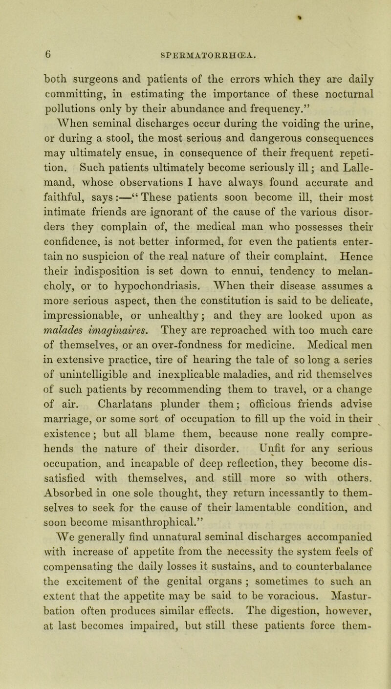 both surgeons and patients of the errors which they are daily committing, in estimating the importance of these nocturnal pollutions only by their abundance and frequency.” When seminal discharges occur during the voiding the urine, or during a stool, the most serious and dangerous consequences may ultimately ensue, in consequence of their frequent repeti- tion. Such patients ultimately become seriously ill; and Lalle- mand, whose observations I have always found accurate and faithful, says :—“ These patients soon become ill, their most intimate friends are ignorant of the cause of the various disor- ders they complain of, the medical man who possesses their confidence, is not better informed, for even the patients enter- tain no suspicion of the real nature of their complaint. Hence their indisposition is set down to ennui, tendency to melan- choly, or to hypochondriasis. When their disease assumes a more serious aspect, then the constitution is said to be delicate, impressionable, or unhealthy; and they are looked upon as malacles imaginaires. They are reproached with too much care of themselves, or an over-fondness for medicine. Medical men in extensive practice, tire of hearing the tale of so long a series of unintelligible and inexplicable maladies, and rid themselves of such patients by recommending them to travel, or a change of air. Charlatans plunder them; officious friends advise marriage, or some sort of occupation to fill up the void in their existence ; but all blame them, because none really compre- hends the nature of their disorder. Unfit for any serious occupation, and incapable of deep reflection, they become dis- satisfied with themselves, and still more so with others. Absorbed in one sole thought, they return incessantly to them- selves to seek for the cause of their lamentable condition, and soon become misanthropliical.” We generally find unnatural seminal discharges accompanied with increase of appetite from the necessity the system feels of compensating the daily losses it sustains, and to counterbalance the excitement of the genital organs ; sometimes to such an extent that the appetite may be said to be voracious. Mastur- bation often produces similar effects. The digestion, however, at last becomes impaired, but still these patients force them-