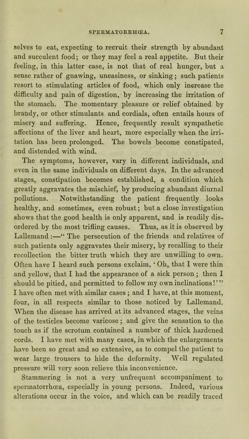 selves to eat, expecting to recruit their strength by abundant and succulent food; or they may feel a real appetite. But their feeling, in this latter case, is not that of real hunger, but a sense rather of gnawing, uneasiness, or sinking; such patients resort to stimulating articles of food, which only increase the difficulty and pain of digestion, by increasing the irritation of the stomach. The momentary pleasure or relief obtained by brandy, or other stimulants and cordials, often entails hours of misery and suffering. Hence, frequently result symqDathetic affections of the liver and heart, more especially when the irri- tation has been prolonged. The bowels become constipated, and distended with wind. The symptoms, however, vary in different individuals, and even in the same individuals on different days. In the advanced stages, constipation becomes established, a condition which greatly aggravates the mischief, by producing abundant diurnal pollutions. Notwithstanding the patient frequently looks healthy, and sometimes, even robust; but a close investigation shows that the good health is only apparent, and is readily dis- ordered by the most trifling causes. Thus, as it is observed by Lallemand :—“ The persecution of the friends and relatives of such patients only aggravates their misery, by recalling to their recollection the bitter truth Avhich they are unwilling to own. Often have I heard such persons exclaim, ‘ Oh, that I were thin and yellow, that I had the appearance of a sick person; then I should be pitied, and permitted to follow my own inclinations! ’ ” I have often met with similar cases ; and I have, at this moment, four, in all respects similar to those noticed by Lallemand. When the disease has arrived at its advanced stages, the veins of the testicles become varicose; and give the sensation to the touch as if the scrotum contained a number of thick hardened cords. I have met with many cases, in which the enlargements have been so great and so extensive, as to compel the patient to wear large trousers to hide the deformity. Well regulated pressure will very soon relieve this inconvenience. Stammering is not a very unfrequent accompaniment to spermatorrhoea, especially in young persons. Indeed, various alterations occur in the voice, and which can be readily traced