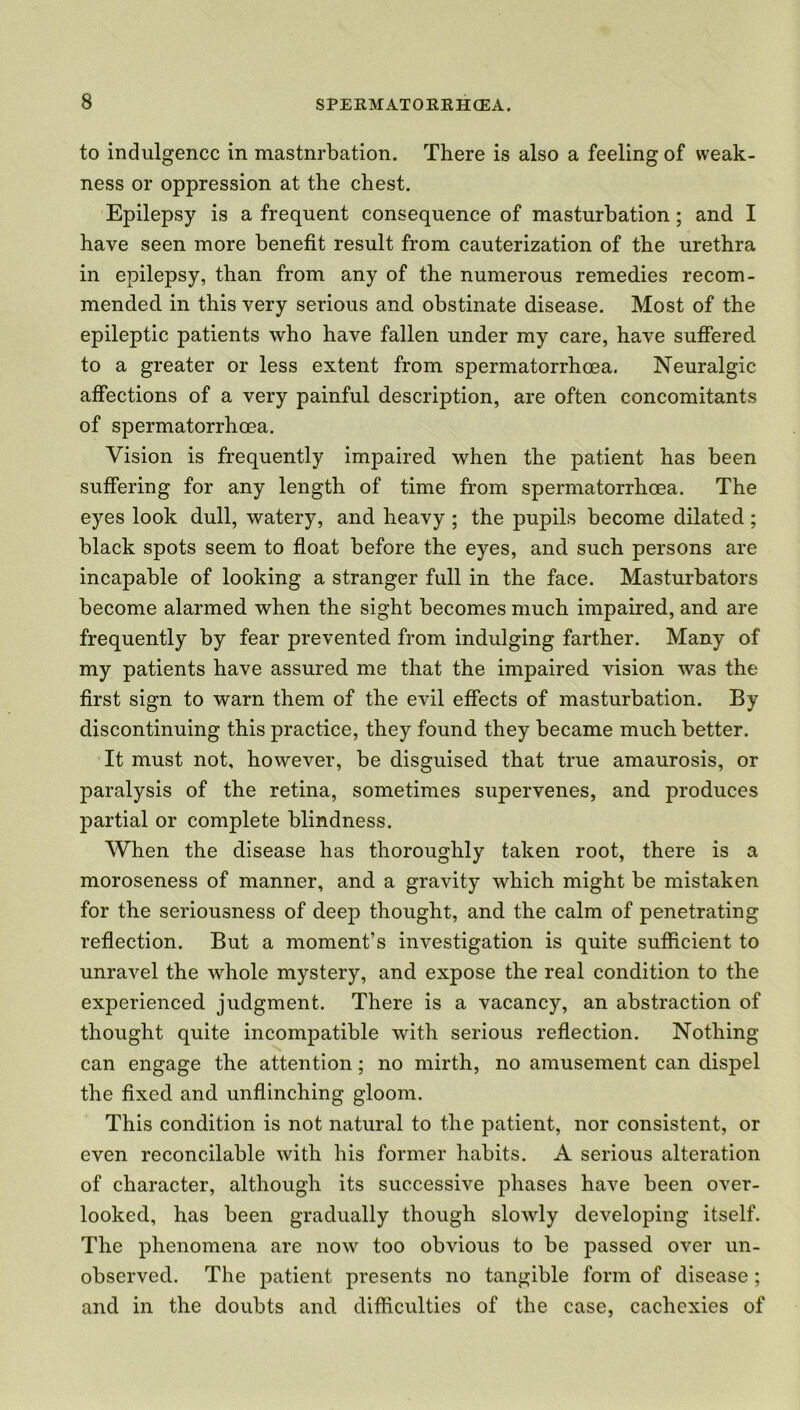 to indulgence in mastnrbation. There is also a feeling of weak- ness or oppression at the chest. Epilepsy is a frequent consequence of masturbation; and I have seen more benefit result from cauterization of the urethra in epilepsy, than from any of the numerous remedies recom- mended in this very serious and obstinate disease. Most of the epileptic patients who have fallen under my care, have suffered to a greater or less extent from spermatorrhoea. Neuralgic affections of a very painful description, are often concomitants of spermatorrhoea. Vision is frequently impaired when the patient has been suffering for any length of time from spermatorrhoea. The eyes look dull, watery, and heavy ; the pupils become dilated ; black spots seem to float before the eyes, and such persons are incapable of looking a stranger full in the face. Masturbators become alarmed when the sight becomes much impaired, and are frequently by fear prevented from indulging farther. Many of my patients have assured me that the impaired vision was the first sign to warn them of the evil effects of masturbation. By discontinuing this practice, they found they became much better. It must not, however, be disguised that true amaurosis, or paralysis of the retina, sometimes supervenes, and produces partial or complete blindness. When the disease has thoroughly taken root, there is a moroseness of manner, and a gravity which might be mistaken for the seriousness of deep thought, and the calm of penetrating reflection. But a moment’s investigation is quite sufficient to unravel the whole mystery, and expose the real condition to the experienced judgment. There is a vacancy, an abstraction of thought quite incompatible with serious reflection. Nothing can engage the attention; no mirth, no amusement can dispel the fixed and unflinching gloom. This condition is not natural to the patient, nor consistent, or even reconcilable with his former habits. A serious alteration of character, although its successive phases have been over- looked, has been gradually though slowly developing itself. The phenomena are now too obvious to be passed over un- observed. The patient presents no tangible form of disease ; and in the doubts and difficulties of the case, cachexies of