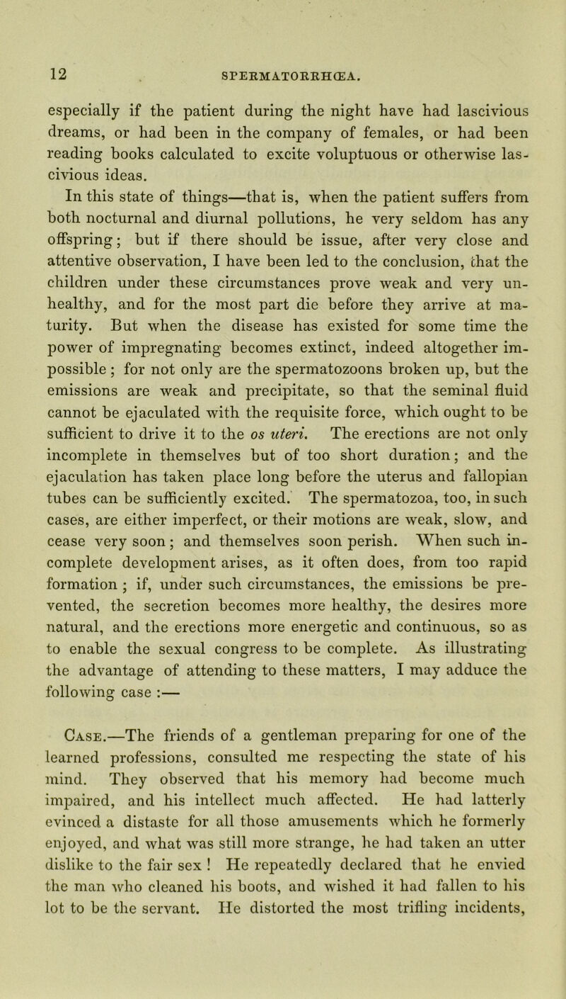 especially if the patient during the night have had lascivious dreams, or had been in the company of females, or had been reading books calculated to excite voluptuous or otherwise las- civious ideas. In this state of things—that is, when the patient suffers from both nocturnal and diurnal pollutions, he very seldom has any offspring; but if there should be issue, after very close and attentive observation, I have been led to the conclusion, chat the children under these circumstances prove weak and very un- healthy, and for the most part die before they arrive at ma- turity. But when the disease has existed for some time the power of impregnating becomes extinct, indeed altogether im- possible ; for not only are the spermatozoons broken up, but the emissions are weak and precipitate, so that the seminal fluid cannot be ejaculated with the requisite force, which ought to be sufficient to drive it to the os uteri. The erections are not only incomplete in themselves but of too short duration; and the ejaculation has taken place long before the uterus and fallopian tubes can be sufficiently excited. The spermatozoa, too, in such cases, are either imperfect, or their motions are weak, slow, and cease very soon; and themselves soon perish. When such in- complete development arises, as it often does, from too rapid formation ; if, under such circumstances, the emissions be pre- vented, the secretion becomes more healthy, the desires more natural, and the erections more energetic and continuous, so as to enable the sexual congress to be complete. As illustrating the advantage of attending to these matters, I may adduce the following case :— Case.—The friends of a gentleman preparing for one of the learned professions, consulted me respecting the state of his mind. They observed that his memory had become much impaired, and his intellect much affected. He had latterly evinced a distaste for all those amusements which he formerly enjoyed, and what was still more strange, lie had taken an utter dislike to the fair sex ! He repeatedly declared that he envied the man who cleaned his boots, and wished it had fallen to his lot to be the servant. He distorted the most trifling incidents,