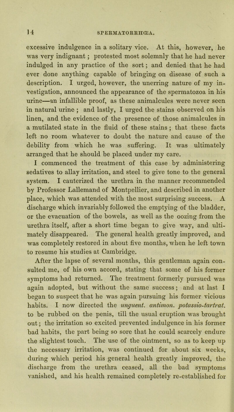 excessive indulgence in a solitary vice. At this, however, he was very indignant ; protested most solemnly that he had never indulged in any practice of the sort; and denied that he had ever done anything capable of bringing on disease of such a description. I urged, however, the unerring nature of my in- vestigation, announced the appearance of the spermatozoa in his urine—an infallible proof, as these animalcules were never seen in natural urine ; and lastly, I urged the stains observed on his linen, and the evidence of the presence of those animalcules in a mutilated state in the fluid of these stains ; that these facts left no room whatever to doubt the nature and cause of the debility from which he was suffering. It was ultimately arranged that he should be placed under my care. I commenced the treatment of this case by administering sedatives to allay irritation, and steel to give tone to the general system. I cauterized the urethra in the manner recommended by Professor Lallemand of Montpellier, and described in another place, which was attended with the most surprising success. A discharge which invariably followed the emptying of the bladder, or the evacuation of the bowels, as well as the oozing from the urethra itself, after a short time began to give way, and ulti- mately disappeared. The general health greatly improved, and was completely restored in about five months, when he left town to resume his studies at Cambridge. After the lapse of several months, this gentleman again con- sulted me, of his own accord, stating that some of his former symptoms had returned. The treatment formerly pursued was again adopted, but without the same success; and at last I began to suspect that he was again pursuing his former vicious habits. I now directed the unguent, antimon. potassio-tcirtrat. to be rubbed on the penis, till the usual eruption was brought out; the irritation so excited prevented indulgence in his former bad habits, the part being so sore that he could scarcely endure the slightest touch. The use of the ointment, so as to keep up the necessary irritation, was continued for about six weeks, during which period his general health greatly improved, the discharge from the urethra ceased, all the bad symptoms vanished, and his health remained completely re-established for