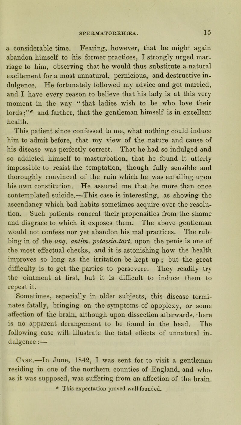 a considerable time. Fearing, however, that he might again abandon himself to his former practices, I strongly urged mar- riage to him, observing that he would thus substitute a natural excitement for a most unnatural, pernicious, and destructive in- dulgence. He fortunately followed my advice and got married, and I have every reason to believe that his lady is at this very moment in the way “ that ladies wish to be who love their lords and farther, that the gentleman himself is in excellent health. This patient since confessed to me, what nothing could induce him to admit before, that my view of the nature and cause of his disease was perfectly correct. That he had so indulged and so addicted himself to masturbation, that he found it utterly impossible to resist the temptation, though fully sensible and thoroughly convinced of the ruin which he was entailing upon his own constitution. He assured me that he more than once contemplated suicide.—This case is interesting, as showing the ascendancy which bad habits sometimes acquire over the resolu- tion. Such patients conceal their propensities from the shame and disgrace to which it exposes them. The above gentleman would not confess nor yet abandon his mal-practices. The rub- bing in of the ung. antim. potassio-tart. upon the penis is one of the most effectual checks, and it is astonishing how the health improves so long as the irritation be kept up; but the great difficulty is to get the parties to persevere. They readily try the ointment at first, but it is difficult to induce them to repeat it. Sometimes, especially in older subjects, this disease termi- nates fatally, bringing on the symptoms of apoplexy, or some affection of the brain, although upon dissection afterwards, there is no apparent derangement to be found in the head. The following case will illustrate the fatal effects of unnatural in- dulgence :— Case.—In June, 1842, I was sent for to visit a gentleman residing in one of the northern counties of England, and who? as it was supposed, was suffering from an affection of the brain. * This expectation proved well founded.