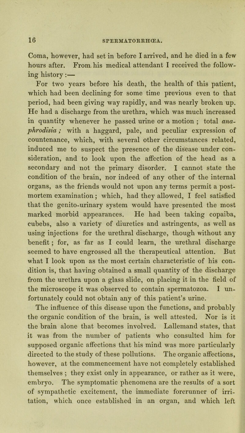Coma, however, had set in before I arrived, and he died in a few hours after. From his medical attendant I received the follow- ing history :— For two years before his death, the health of this patient, which had been declining for some time previous even to that period, had been giving way rapidly, and was nearly broken up. He had a discharge from the urethra, which was much increased in quantity whenever he passed urine or a motion ; total ana- phrodisia; with a haggard, pale, and peculiar expression of countenance, which, with several other circumstances related, induced me to suspect the presence of the disease under con- sideration, and to look upon the affection of the head as a secondary and not the primary disorder. I cannot state the condition of the brain, nor indeed of any other of the internal organs, as the friends would not upon any terms permit a post- mortem examination; which, had the}’' allowed, I feel satisfied that the genito-urinary system would have presented the most marked morbid appearances. He had been taking copaiba, cubebs, also a variety of diuretics and astringents, as well as using injections for the urethral discharge, though without any benefit; for, as far as I could learn, the urethral discharge seemed to have engrossed all the therapeutical attention. But what I look upon as the most certain characteristic of his con- dition is, that having obtained a small quantity of the discharge from the urethra upon a glass slide, on placing it in the field of the microscope it was observed to contain spermatozoa. I un- fortunately could not obtain any of this patient’s urine. The influence of this disease upon the functions, and probably the organic condition of the brain, is well attested. Nor is it the brain alone that becomes involved. Lallemand states, that it was from the number of patients who consulted him for supposed organic affections that his mind was more particularly directed to the study of these pollutions. The organic affections, however, at the commencement have not completely established themselves ; they exist only in appearance, or rather as it were, embryo. The symptomatic phenomena are the results of a sort of sympathetic excitement, the immediate forerunner of irri- tation, which once established in an organ, and which left