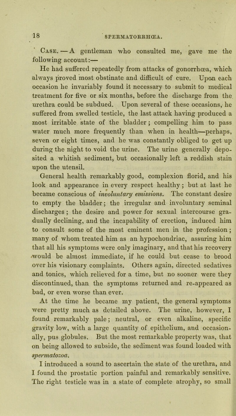 Case. — A gentleman who consulted me, gave me the following account:— He had suffered repeatedly from attacks of gonorrhoea, which always proved most obstinate and difficult of cure. Upon each occasion he invariably found it necessary to submit to medical treatment for five or six months, before the discharge from the urethra could be subdued. Upon several of these occasions, he suffered from swelled testicle, the last attack having produced a most irritable state of the bladder; compelling him to pass water much more frequently than when in health—perhaps, seven or eight times, and he was constantly obliged to get up during the night to void the urine. The urine generally depo- sited a whitish sediment, but occasionally left a reddish stain upon the utensil. General health remarkably good, complexion florid, and his look and appearance in every respect healthy; but at last he became conscious of involuntary emissions. The constant desire to empty the bladder; the irregular and involuntary seminal discharges ; the desire and power for sexual intercourse gra- dually declining, and the incapability of erection, induced him to consult some of the most eminent men in the profession ; many of whom treated him as an hypochondriac, assuring him that all his symptoms were only imaginary, and that his recovery /would be almost immediate, if he could but cease to brood over his visionary complaints. Others again, directed sedatives and tonics, which relieved for a time, but no sooner were they discontinued, than the symptoms returned and re-appeared as bad, or even worse than ever. At the time he became my patient, the general symptoms were pretty much as detailed above. The urine, however, I found remarkably pale; neutral, or even alkaline, specific gravity low, with a large quantity of epithelium, and occasion- ally, pus globules. But the most remarkable property was, that on being allowed to subside, the sediment was found loaded with spermatozoa. I introduced a sound to ascertain the state of the urethra, and I found the prostatic portion painful and remarkably sensitive. The right testicle was in a state of complete atrophy, so small
