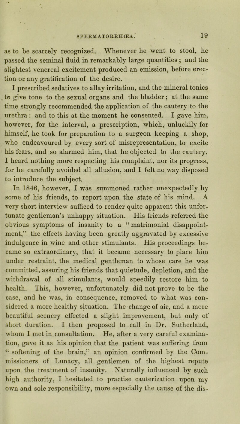 as to be scarcely recognized. Whenever he went to stool, he passed the seminal fluid in remarkably large quantities ; and the slightest venereal excitement produced an emission, before erec- tion or any gratification of the desire. I prescribed sedatives to allay irritation, and the mineral tonics to give tone to the sexual organs and the bladder; at the same time strongly recommended the application of the cautery to the urethra: and to this at the moment he consented. I gave him, however, for the interval, a prescription, which, unluckily for himself, he took for preparation to a surgeon keeping a shop, who endeavoured by every sort of misrepresentation, to excite his fears, and so alarmed him, that he objected to the cautery. I heard nothing more respecting his complaint, nor its progress, for he carefully avoided all allusion, and I felt no way disposed to introduce the subject. In 1846, however, I was summoned rather unexpectedly by some of his friends, to report upon the state of his mind. A very short interview sufficed to render quite apparent this unfor- tunate gentleman’s unhappy situation. His friends referred the obvious symptoms of insanity to a “ matrimonial disappoint- ment,” the effects having been greatly aggravated by excessive indulgence in wine and other stimulants. His proceedings be- came so extraordinary, that it became necessary to place him under restraint, the medical gentleman to whose care he was committed, assuring his friends that quietude, depletion, and the withdrawal of all stimulants, would speedily restore him to health. This, however, unfortunately did not prove to be the case, and he was, in consequence, removed to what was con- sidered a more healthy situation. The change of air, and a more beautiful scenery effected a slight improvement, but only of short duration. I then proposed to call in Dr. Sutherland, whom I met in consultation. He, after a very careful examina- tion, gave it as his opinion that the patient was suffering from “ softening of the brain,” an opinion confirmed by the Com- missioners of Lunacy, all gentlemen of the highest repute upon the treatment of insanity. Naturally influenced by such high authority, I hesitated to practise cauterization upon my own and sole responsibility, more especially the cause of the dis-
