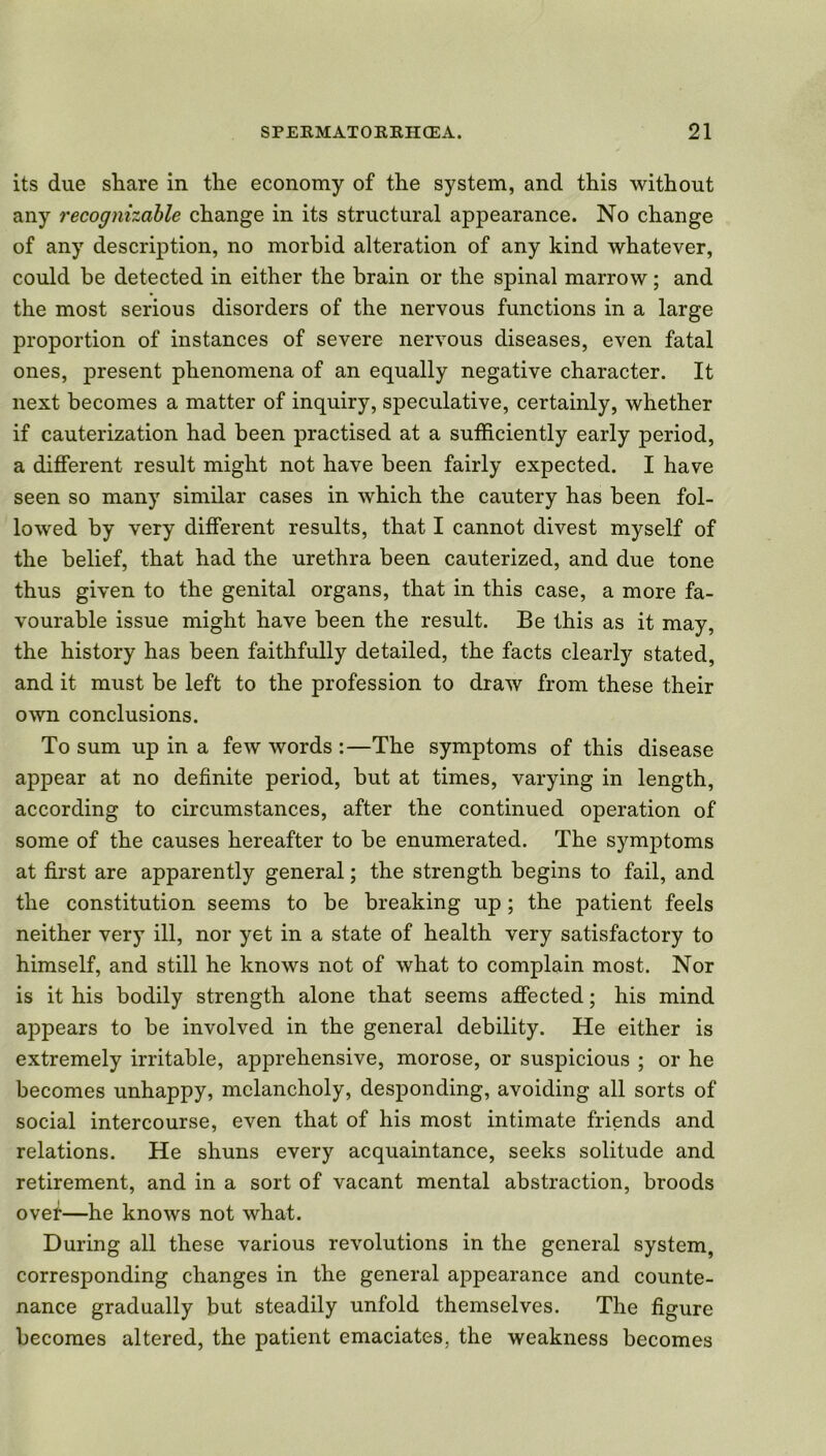 its due share in the economy of the system, and this without any recognizable change in its structural appearance. No change of any description, no morbid alteration of any kind whatever, could be detected in either the brain or the spinal marrow; and the most serious disorders of the nervous functions in a large proportion of instances of severe nervous diseases, even fatal ones, present phenomena of an equally negative character. It next becomes a matter of inquiry, speculative, certainly, whether if cauterization had been practised at a sufficiently early period, a different result might not have been fairly expected. I have seen so many similar cases in which the cautery has been fol- lowed by very different results, that I cannot divest myself of the belief, that had the urethra been cauterized, and due tone thus given to the genital organs, that in this case, a more fa- vourable issue might have been the result. Be this as it may, the history has been faithfully detailed, the facts clearly stated, and it must be left to the profession to draw from these their own conclusions. To sum up in a few words :—The symptoms of this disease appear at no definite period, but at times, varying in length, according to circumstances, after the continued operation of some of the causes hereafter to be enumerated. The symptoms at first are apparently general; the strength begins to fail, and the constitution seems to be breaking up; the patient feels neither very ill, nor yet in a state of health very satisfactory to himself, and still he knows not of what to complain most. Nor is it his bodily strength alone that seems affected; his mind appears to be involved in the general debility. He either is extremely irritable, apprehensive, morose, or suspicious ; or he becomes unhappy, melancholy, desponding, avoiding all sorts of social intercourse, even that of his most intimate friends and relations. He shuns every acquaintance, seeks solitude and retirement, and in a sort of vacant mental abstraction, broods over—he knows not what. During all these various revolutions in the general system, corresponding changes in the general appearance and counte- nance gradually but steadily unfold themselves. The figure becomes altered, the patient emaciates, the weakness becomes