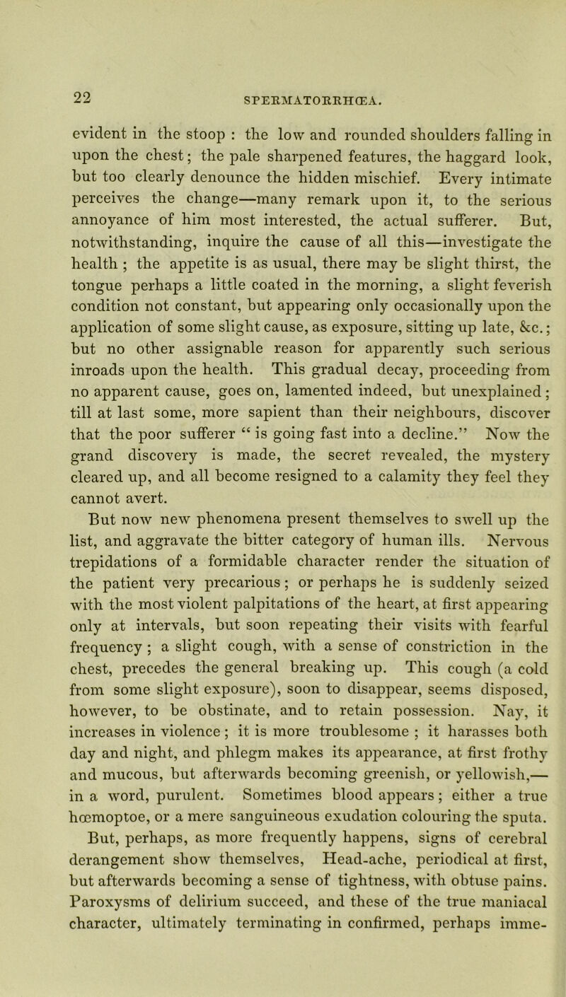 evident in the stoop : the low and rounded shoulders falling in upon the chest; the pale sharpened features, the haggard look, but too clearly denounce the hidden mischief. Every intimate perceives the change—many remark upon it, to the serious annoyance of him most interested, the actual sufferer. But, notwithstanding, inquire the cause of all this—investigate the health ; the appetite is as usual, there may be slight thirst, the tongue perhaps a little coated in the morning, a slight feverish condition not constant, but appearing only occasionally upon the application of some slight cause, as exposure, sitting up late, &c.; but no other assignable reason for apparently such serious inroads upon the health. This gradual decay, proceeding from no apparent cause, goes on, lamented indeed, but unexplained; till at last some, more sapient than their neighbours, discover that the poor sufferer “ is going fast into a decline.” Now the grand discovery is made, the secret revealed, the mystery cleared up, and all become resigned to a calamity they feel they cannot avert. But now new phenomena present themselves to swell up the list, and aggravate the bitter category of human ills. Nervous trepidations of a formidable character render the situation of the patient very precarious; or perhaps he is suddenly seized with the most violent palpitations of the heart, at first appearing only at intervals, but soon repeating their visits with fearful frequency ; a slight cough, with a sense of constriction in the chest, precedes the general breaking up. This cough (a cold from some slight exposure), soon to disappear, seems disposed, however, to be obstinate, and to retain possession. Nay, it increases in violence ; it is more troublesome ; it harasses both day and night, and phlegm makes its appearance, at first frothy and mucous, but afterwards becoming greenish, or yellowish,— in a word, purulent. Sometimes blood appears; either a true hoemoptoe, or a mere sanguineous exudation colouring the sputa. But, perhaps, as more frequently happens, signs of cerebral derangement show themselves, Head-ache, periodical at first, but afterwards becoming a sense of tightness, with obtuse pains. Paroxysms of delirium succeed, and these of the true maniacal character, ultimately terminating in confirmed, perhaps imme-