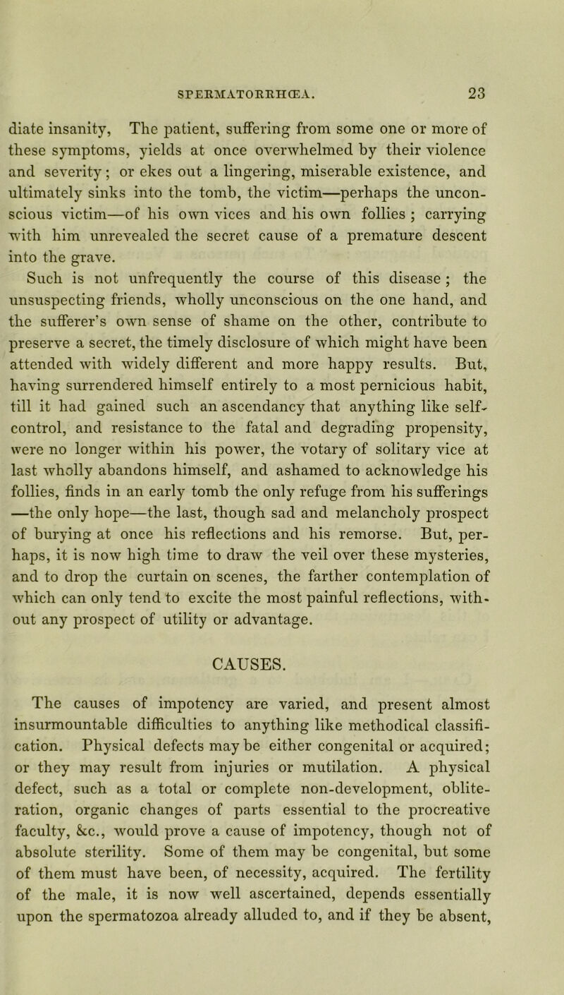 diate insanity, The patient, suffering from some one or more of these symptoms, yields at once overwhelmed by their violence and severity; or ekes out a lingering, miserable existence, and ultimately sinks into the tomb, the victim—perhaps the uncon- scious victim—of his own vices and his own follies ; carrying with him unrevealed the secret cause of a premature descent into the grave. Such is not unfrequently the course of this disease; the unsuspecting friends, wholly unconscious on the one hand, and the sufferer’s own sense of shame on the other, contribute to preserve a secret, the timely disclosure of which might have been attended with widely different and more happy results. But, having surrendered himself entirely to a most pernicious habit, till it had gained such an ascendancy that anything like self- control, and resistance to the fatal and degrading propensity, were no longer within his power, the votary of solitary vice at last wholly abandons himself, and ashamed to acknowledge his follies, finds in an early tomb the only refuge from his sufferings —the only hope—the last, though sad and melancholy prospect of burying at once his reflections and his remorse. But, per- haps, it is now high time to draw the veil over these mysteries, and to drop the curtain on scenes, the farther contemplation of which can only tend to excite the most painful reflections, with- out any prospect of utility or advantage. CAUSES. The causes of impotency are varied, and present almost insurmountable difficulties to anything like methodical classifi- cation. Physical defects may be either congenital or acquired; or they may result from injuries or mutilation. A physical defect, such as a total or complete non-development, oblite- ration, organic changes of parts essential to the procreative faculty, &c., would prove a cause of impotency, though not of absolute sterility. Some of them may be congenital, but some of them must have been, of necessity, acquired. The fertility of the male, it is now well ascertained, depends essentially upon the spermatozoa already alluded to, and if they be absent,