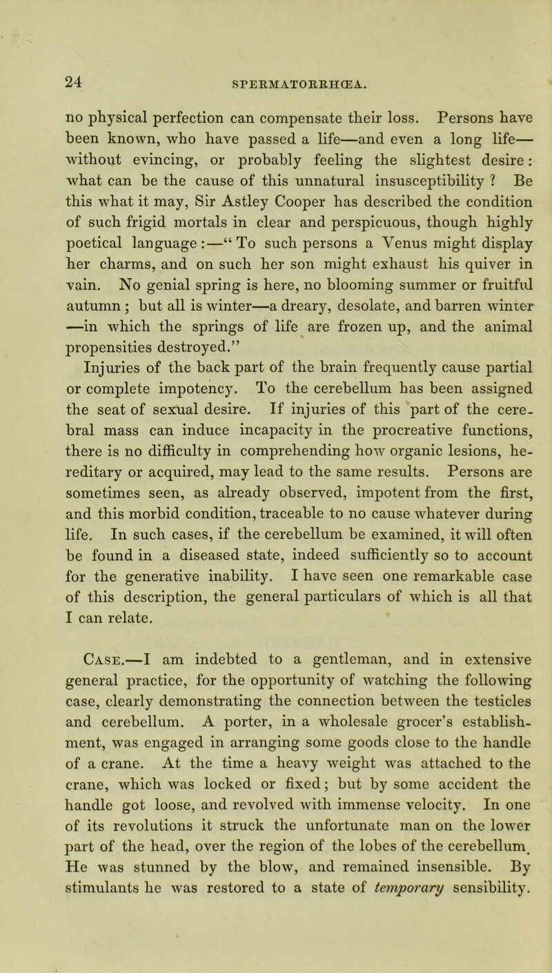 no physical perfection can compensate their loss. Persons have been known, who have passed a life—and even a long life— without evincing, or probably feeling the slightest desire: what can be the cause of this unnatural insusceptibility ? Be this what it may, Sir Astley Cooper has described the condition of such frigid mortals in clear and perspicuous, though highly poetical language:—“To such persons a Venus might display her charms, and on such her son might exhaust his quiver in vain. No genial spring is here, no blooming summer or fruitful autumn ; but all is winter—a dreary, desolate, and barren winter —in which the springs of life are frozen up, and the animal propensities destroyed.” Injuries of the back part of the brain frequently cause partial or complete impotency. To the cerebellum has been assigned the seat of sexual desire. If injuries of this part of the cere- bral mass can induce incapacity in the procreative functions, there is no difficulty in comprehending how organic lesions, he- reditary or acquired, may lead to the same results. Persons are sometimes seen, as already observed, impotent from the first, and this morbid condition, traceable to no cause whatever during life. In such cases, if the cerebellum be examined, it will often be found in a diseased state, indeed sufficiently so to account for the generative inability. I have seen one remarkable case of this description, the general particulars of which is all that I can relate. Case.—I am indebted to a gentleman, and in extensive general practice, for the opportunity of watching the following case, clearly demonstrating the connection between the testicles and cerebellum. A porter, in a wholesale grocer's establish- ment, was engaged in arranging some goods close to the handle of a crane. At the time a heavy weight was attached to the crane, which was locked or fixed; but by some accident the handle got loose, and revolved with immense velocity. In one of its revolutions it struck the unfortunate man on the lower part of the head, over the region of the lobes of the cerebellum. He was stunned by the blow, and remained insensible. By stimulants he was restored to a state of temporary sensibility.