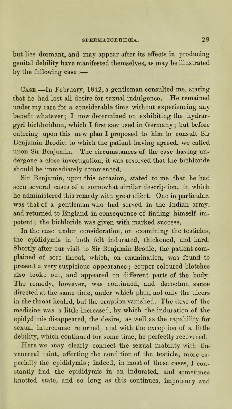 but lies dormant, and may appear after its effects in producing genital debility have manifested themselves, as may be illustrated by the following case :—* Case.—In February, 1842, a gentleman consulted me, stating that he had lost all desire for sexual indulgence. He remained under my care for a considerable time without experiencing any benefit whatever; I now determined on exhibiting the hydrar- gyri bichloridum, which I first saw used in Germany; but before entering upon this new plan I proposed to him to consult Sir Benjamin Brodie, to which the patient having agreed, we called upon Sir Benjamin. The circumstances of the case having un- dergone a close investigation, it was resolved that the bichloride should be immediately commenced. Sir Benjamin, upon this occasion, stated to me that he had seen several cases of a somewhat similar description, in which he administered this remedy with great effect. One in particular, was that of a gentleman who had served in the Indian army, and returned to England in consequence of finding himself im- potent ; the bichloride was given with marked success. In the case under consideration, on examining the testicles, the epididymis in both felt indurated, thickened, and hard. Shortly after our visit to Sir Benjamin Brodie, the patient com- plained of sore throat, which, on examination, was found to present a very suspicious appearance ; copper coloured blotches also broke out, and appeared on different parts of the body. The remedy, however, was continued, and decoctum sarsce directed at the same time, under which plan, not only the ulcers in the throat healed, but the eruption vanished. The dose of the medicine was a little increased, by which the induration of the epidydimis disappeared, the desire, as well as the capability for sexual intercourse returned, and with the exception of a little debility, which continued for some time, he perfectly recovered. Here we may clearly connect the sexual inability with the venereal taint, affecting the condition of the testicle, more es- pecially the epididymis; indeed, in most of these cases, I con- stantly find the epididymis in an indurated, and sometimes knotted state, and so long as this continues, impotency and